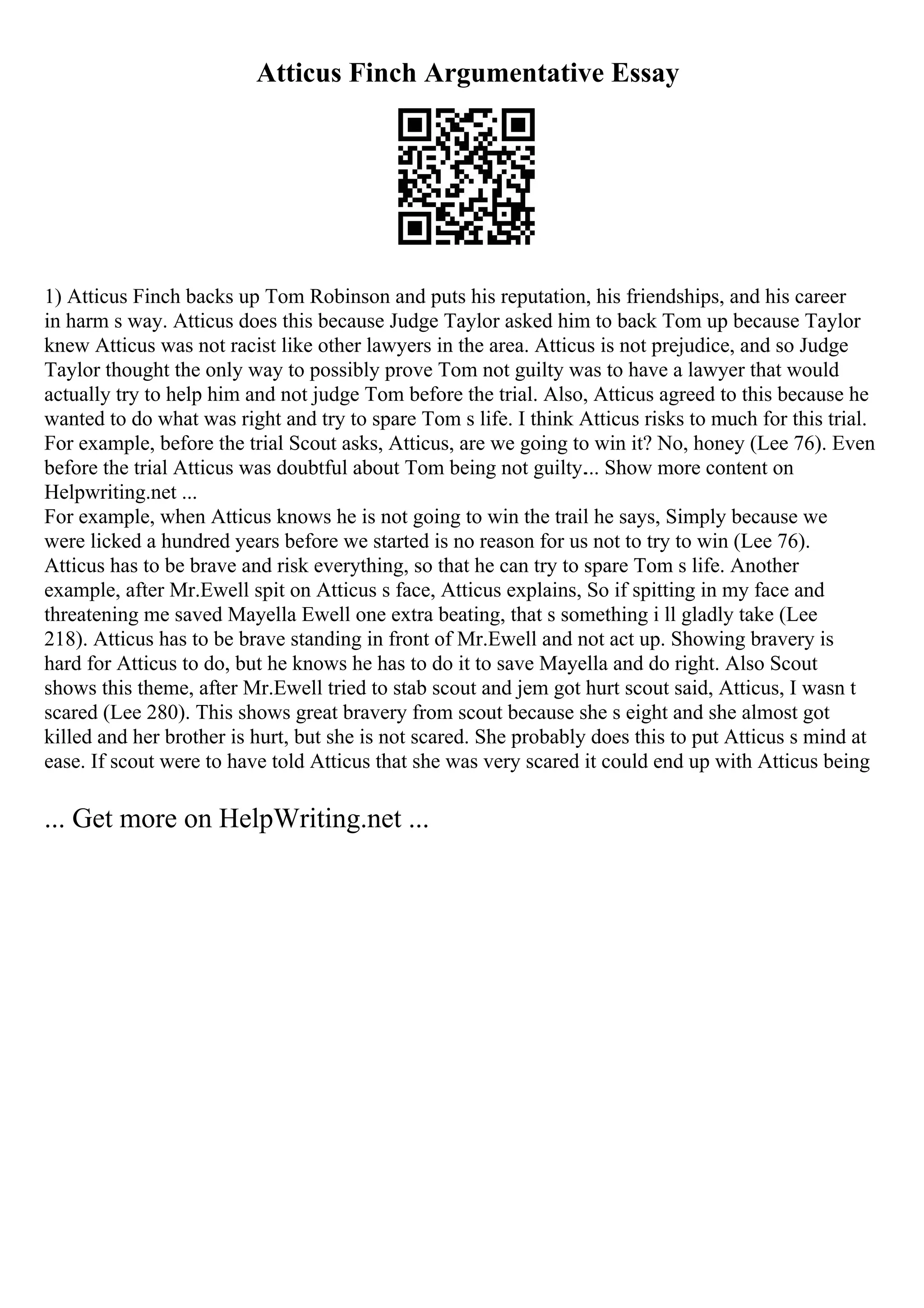Atticus Finch Argumentative Essay
1) Atticus Finch backs up Tom Robinson and puts his reputation, his friendships, and his career
in harm s way. Atticus does this because Judge Taylor asked him to back Tom up because Taylor
knew Atticus was not racist like other lawyers in the area. Atticus is not prejudice, and so Judge
Taylor thought the only way to possibly prove Tom not guilty was to have a lawyer that would
actually try to help him and not judge Tom before the trial. Also, Atticus agreed to this because he
wanted to do what was right and try to spare Tom s life. I think Atticus risks to much for this trial.
For example, before the trial Scout asks, Atticus, are we going to win it? No, honey (Lee 76). Even
before the trial Atticus was doubtful about Tom being not guilty.... Show more content on
Helpwriting.net ...
For example, when Atticus knows he is not going to win the trail he says, Simply because we
were licked a hundred years before we started is no reason for us not to try to win (Lee 76).
Atticus has to be brave and risk everything, so that he can try to spare Tom s life. Another
example, after Mr.Ewell spit on Atticus s face, Atticus explains, So if spitting in my face and
threatening me saved Mayella Ewell one extra beating, that s something i ll gladly take (Lee
218). Atticus has to be brave standing in front of Mr.Ewell and not act up. Showing bravery is
hard for Atticus to do, but he knows he has to do it to save Mayella and do right. Also Scout
shows this theme, after Mr.Ewell tried to stab scout and jem got hurt scout said, Atticus, I wasn t
scared (Lee 280). This shows great bravery from scout because she s eight and she almost got
killed and her brother is hurt, but she is not scared. She probably does this to put Atticus s mind at
ease. If scout were to have told Atticus that she was very scared it could end up with Atticus being
... Get more on HelpWriting.net ...
 
