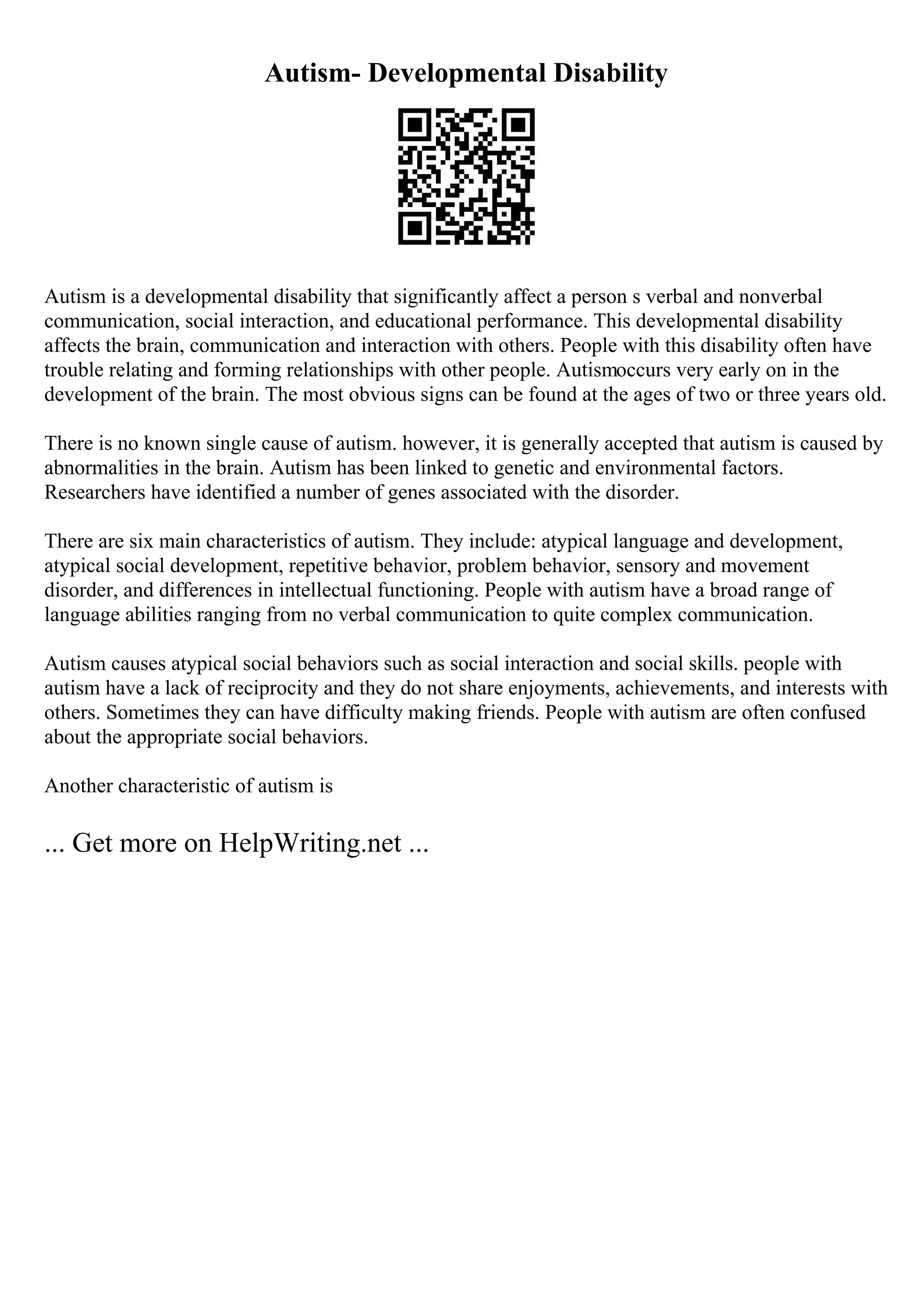 Autism- Developmental Disability
Autism is a developmental disability that significantly affect a person s verbal and nonverbal
communication, social interaction, and educational performance. This developmental disability
affects the brain, communication and interaction with others. People with this disability often have
trouble relating and forming relationships with other people. Autismoccurs very early on in the
development of the brain. The most obvious signs can be found at the ages of two or three years old.
There is no known single cause of autism. however, it is generally accepted that autism is caused by
abnormalities in the brain. Autism has been linked to genetic and environmental factors.
Researchers have identified a number of genes associated with the disorder.
There are six main characteristics of autism. They include: atypical language and development,
atypical social development, repetitive behavior, problem behavior, sensory and movement
disorder, and differences in intellectual functioning. People with autism have a broad range of
language abilities ranging from no verbal communication to quite complex communication.
Autism causes atypical social behaviors such as social interaction and social skills. people with
autism have a lack of reciprocity and they do not share enjoyments, achievements, and interests with
others. Sometimes they can have difficulty making friends. People with autism are often confused
about the appropriate social behaviors.
Another characteristic of autism is
... Get more on HelpWriting.net ...
 