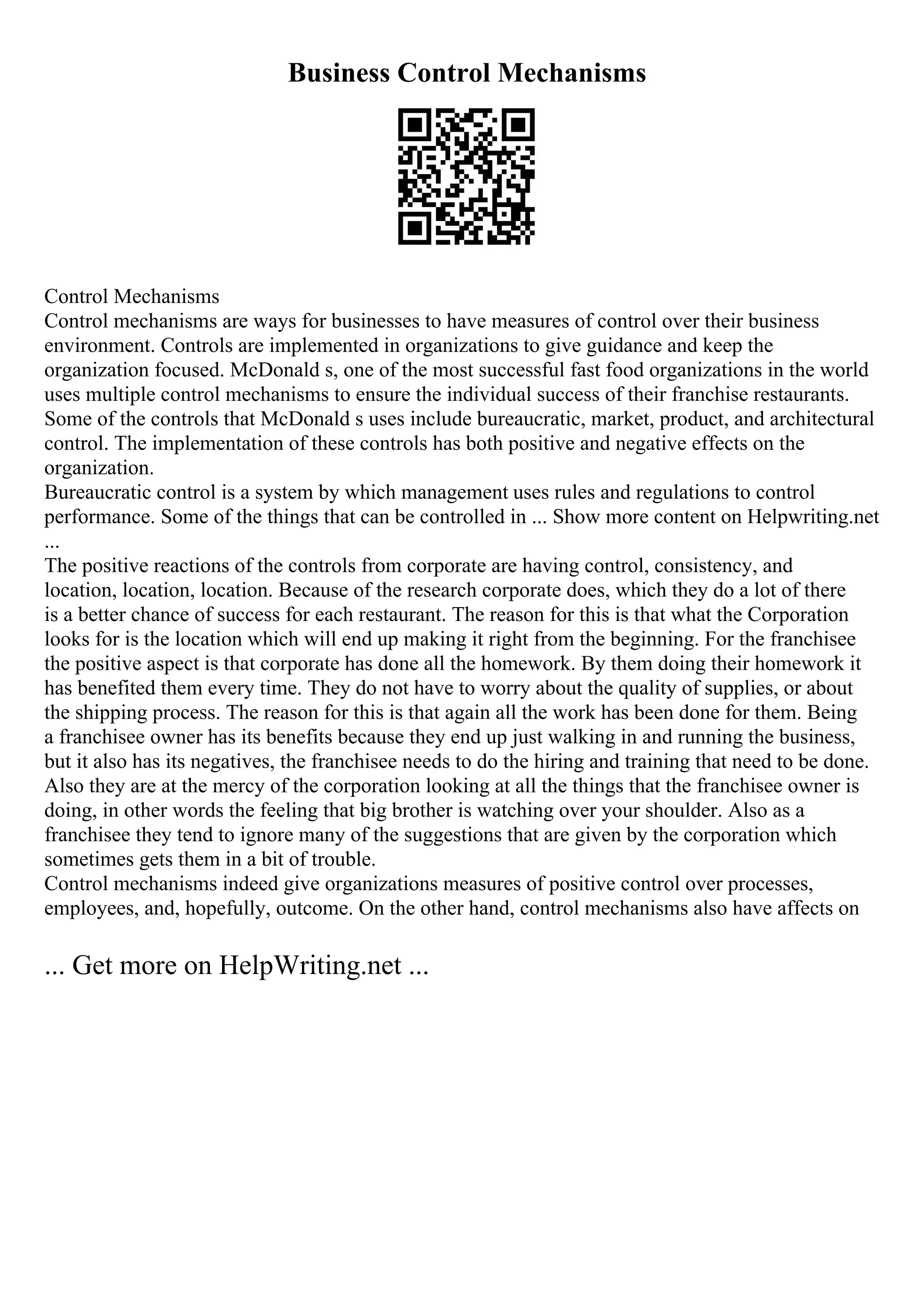 Business Control Mechanisms
Control Mechanisms
Control mechanisms are ways for businesses to have measures of control over their business
environment. Controls are implemented in organizations to give guidance and keep the
organization focused. McDonald s, one of the most successful fast food organizations in the world
uses multiple control mechanisms to ensure the individual success of their franchise restaurants.
Some of the controls that McDonald s uses include bureaucratic, market, product, and architectural
control. The implementation of these controls has both positive and negative effects on the
organization.
Bureaucratic control is a system by which management uses rules and regulations to control
performance. Some of the things that can be controlled in ... Show more content on Helpwriting.net
...
The positive reactions of the controls from corporate are having control, consistency, and
location, location, location. Because of the research corporate does, which they do a lot of there
is a better chance of success for each restaurant. The reason for this is that what the Corporation
looks for is the location which will end up making it right from the beginning. For the franchisee
the positive aspect is that corporate has done all the homework. By them doing their homework it
has benefited them every time. They do not have to worry about the quality of supplies, or about
the shipping process. The reason for this is that again all the work has been done for them. Being
a franchisee owner has its benefits because they end up just walking in and running the business,
but it also has its negatives, the franchisee needs to do the hiring and training that need to be done.
Also they are at the mercy of the corporation looking at all the things that the franchisee owner is
doing, in other words the feeling that big brother is watching over your shoulder. Also as a
franchisee they tend to ignore many of the suggestions that are given by the corporation which
sometimes gets them in a bit of trouble.
Control mechanisms indeed give organizations measures of positive control over processes,
employees, and, hopefully, outcome. On the other hand, control mechanisms also have affects on
... Get more on HelpWriting.net ...
 