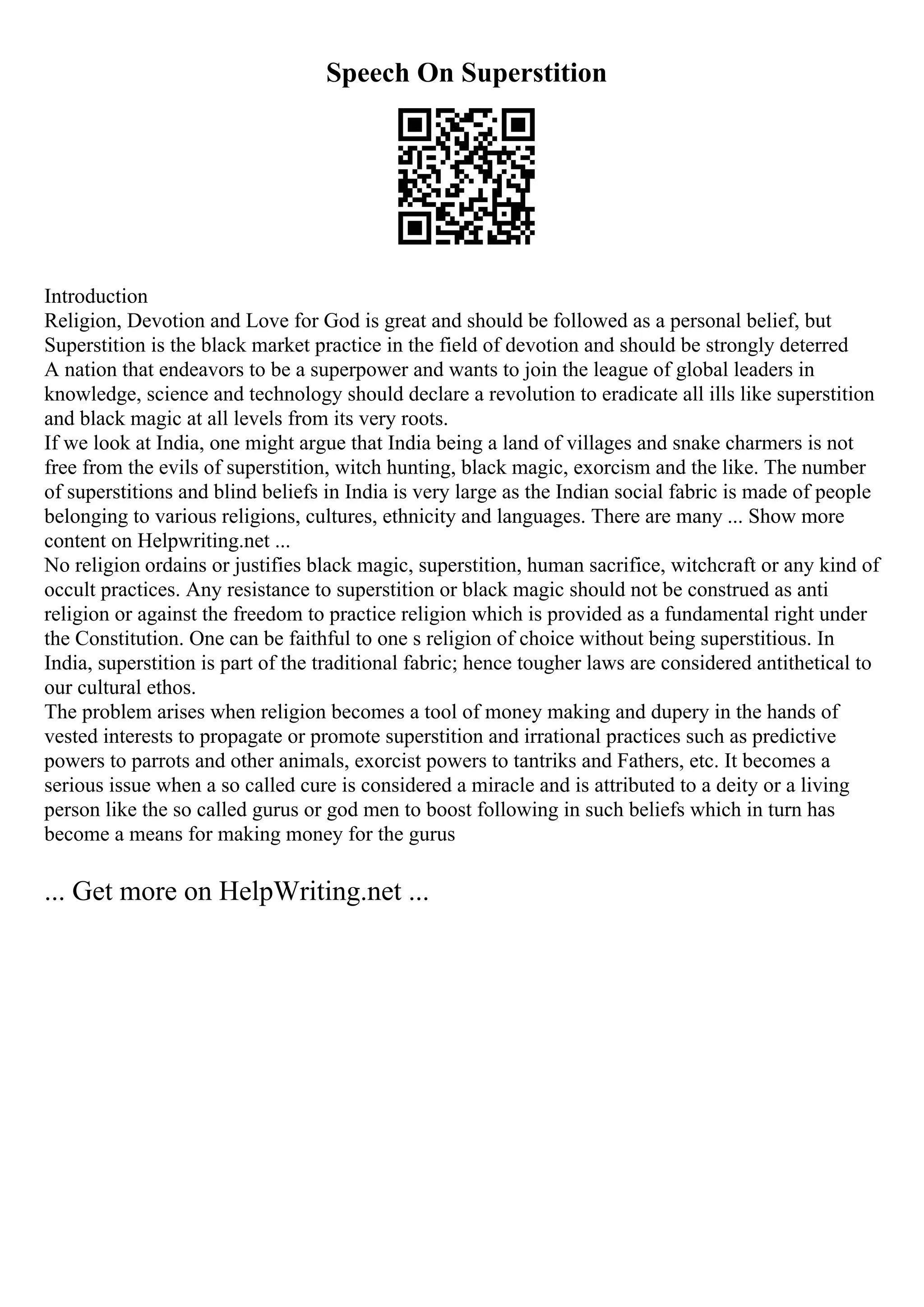 Speech On Superstition
Introduction
Religion, Devotion and Love for God is great and should be followed as a personal belief, but
Superstition is the black market practice in the field of devotion and should be strongly deterred
A nation that endeavors to be a superpower and wants to join the league of global leaders in
knowledge, science and technology should declare a revolution to eradicate all ills like superstition
and black magic at all levels from its very roots.
If we look at India, one might argue that India being a land of villages and snake charmers is not
free from the evils of superstition, witch hunting, black magic, exorcism and the like. The number
of superstitions and blind beliefs in India is very large as the Indian social fabric is made of people
belonging to various religions, cultures, ethnicity and languages. There are many ... Show more
content on Helpwriting.net ...
No religion ordains or justifies black magic, superstition, human sacrifice, witchcraft or any kind of
occult practices. Any resistance to superstition or black magic should not be construed as anti
religion or against the freedom to practice religion which is provided as a fundamental right under
the Constitution. One can be faithful to one s religion of choice without being superstitious. In
India, superstition is part of the traditional fabric; hence tougher laws are considered antithetical to
our cultural ethos.
The problem arises when religion becomes a tool of money making and dupery in the hands of
vested interests to propagate or promote superstition and irrational practices such as predictive
powers to parrots and other animals, exorcist powers to tantriks and Fathers, etc. It becomes a
serious issue when a so called cure is considered a miracle and is attributed to a deity or a living
person like the so called gurus or god men to boost following in such beliefs which in turn has
become a means for making money for the gurus
... Get more on HelpWriting.net ...
 