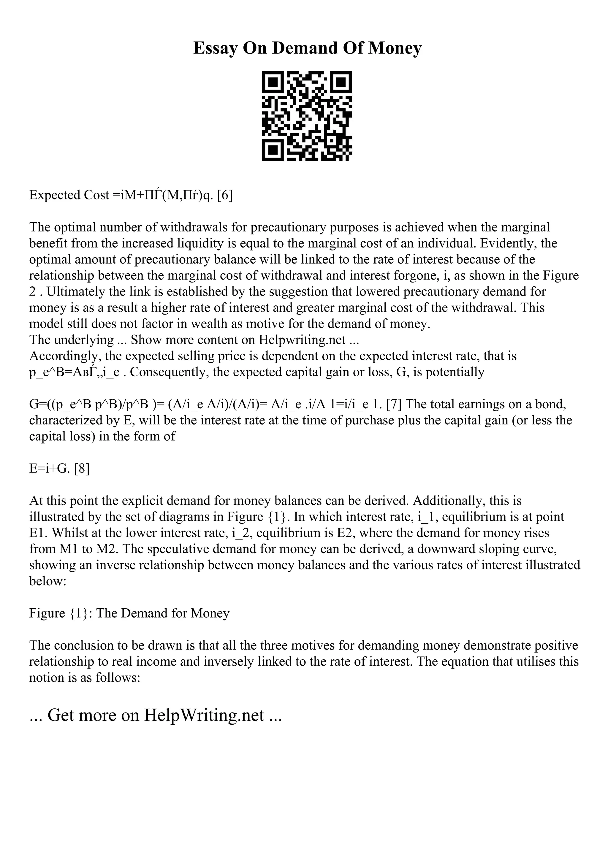 Essay On Demand Of Money
Expected Cost =iM+ПЃ(M,Пѓ)q. [6]
The optimal number of withdrawals for precautionary purposes is achieved when the marginal
benefit from the increased liquidity is equal to the marginal cost of an individual. Evidently, the
optimal amount of precautionary balance will be linked to the rate of interest because of the
relationship between the marginal cost of withdrawal and interest forgone, i, as shown in the Figure
2 . Ultimately the link is established by the suggestion that lowered precautionary demand for
money is as a result a higher rate of interest and greater marginal cost of the withdrawal. This
model still does not factor in wealth as motive for the demand of money.
The underlying ... Show more content on Helpwriting.net ...
Accordingly, the expected selling price is dependent on the expected interest rate, that is
p_e^B=AвЃ„i_e . Consequently, the expected capital gain or loss, G, is potentially
G=((p_e^B p^B)/p^B )= (A/i_e A/i)/(A/i)= A/i_e .i/A 1=i/i_e 1. [7] The total earnings on a bond,
characterized by E, will be the interest rate at the time of purchase plus the capital gain (or less the
capital loss) in the form of
E=i+G. [8]
At this point the explicit demand for money balances can be derived. Additionally, this is
illustrated by the set of diagrams in Figure {1}. In which interest rate, i_1, equilibrium is at point
E1. Whilst at the lower interest rate, i_2, equilibrium is E2, where the demand for money rises
from M1 to M2. The speculative demand for money can be derived, a downward sloping curve,
showing an inverse relationship between money balances and the various rates of interest illustrated
below:
Figure {1}: The Demand for Money
The conclusion to be drawn is that all the three motives for demanding money demonstrate positive
relationship to real income and inversely linked to the rate of interest. The equation that utilises this
notion is as follows:
... Get more on HelpWriting.net ...
 