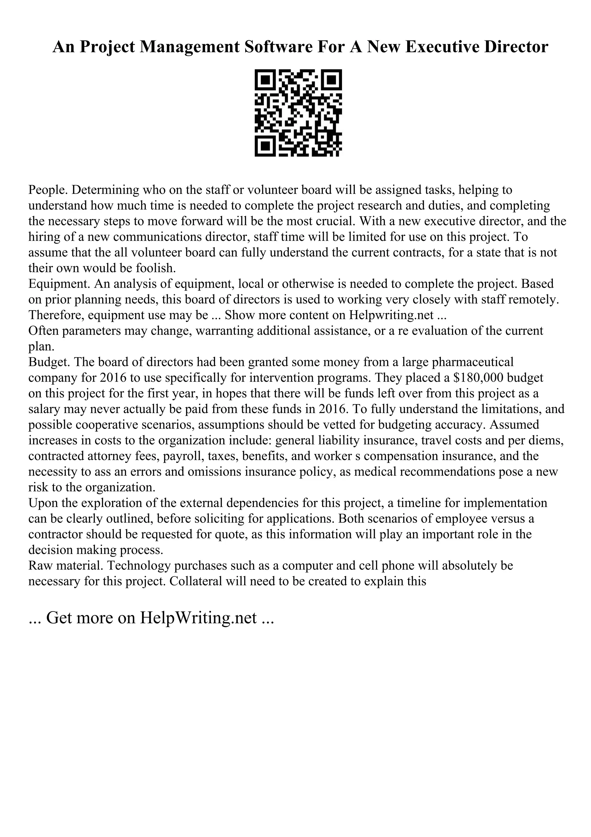 An Project Management Software For A New Executive Director
People. Determining who on the staff or volunteer board will be assigned tasks, helping to
understand how much time is needed to complete the project research and duties, and completing
the necessary steps to move forward will be the most crucial. With a new executive director, and the
hiring of a new communications director, staff time will be limited for use on this project. To
assume that the all volunteer board can fully understand the current contracts, for a state that is not
their own would be foolish.
Equipment. An analysis of equipment, local or otherwise is needed to complete the project. Based
on prior planning needs, this board of directors is used to working very closely with staff remotely.
Therefore, equipment use may be ... Show more content on Helpwriting.net ...
Often parameters may change, warranting additional assistance, or a re evaluation of the current
plan.
Budget. The board of directors had been granted some money from a large pharmaceutical
company for 2016 to use specifically for intervention programs. They placed a $180,000 budget
on this project for the first year, in hopes that there will be funds left over from this project as a
salary may never actually be paid from these funds in 2016. To fully understand the limitations, and
possible cooperative scenarios, assumptions should be vetted for budgeting accuracy. Assumed
increases in costs to the organization include: general liability insurance, travel costs and per diems,
contracted attorney fees, payroll, taxes, benefits, and worker s compensation insurance, and the
necessity to ass an errors and omissions insurance policy, as medical recommendations pose a new
risk to the organization.
Upon the exploration of the external dependencies for this project, a timeline for implementation
can be clearly outlined, before soliciting for applications. Both scenarios of employee versus a
contractor should be requested for quote, as this information will play an important role in the
decision making process.
Raw material. Technology purchases such as a computer and cell phone will absolutely be
necessary for this project. Collateral will need to be created to explain this
... Get more on HelpWriting.net ...
 