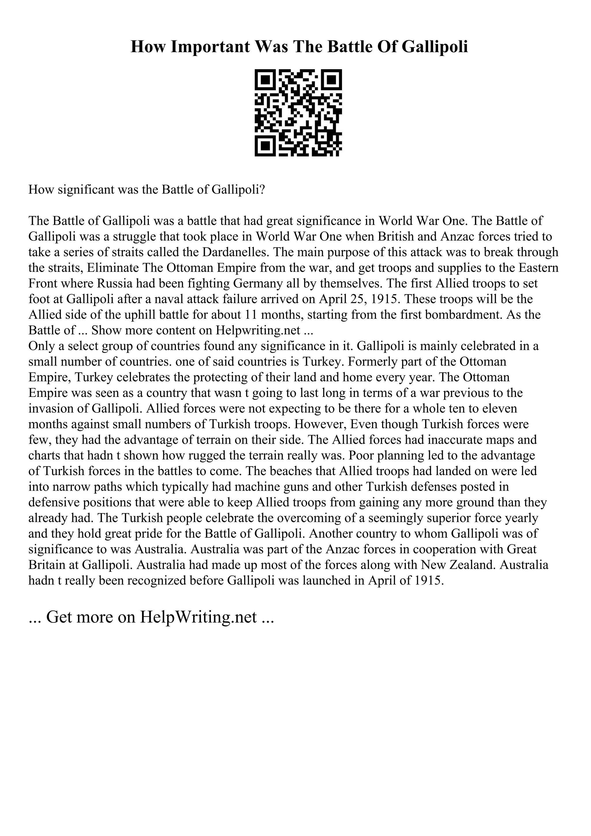 How Important Was The Battle Of Gallipoli
How significant was the Battle of Gallipoli?
The Battle of Gallipoli was a battle that had great significance in World War One. The Battle of
Gallipoli was a struggle that took place in World War One when British and Anzac forces tried to
take a series of straits called the Dardanelles. The main purpose of this attack was to break through
the straits, Eliminate The Ottoman Empire from the war, and get troops and supplies to the Eastern
Front where Russia had been fighting Germany all by themselves. The first Allied troops to set
foot at Gallipoli after a naval attack failure arrived on April 25, 1915. These troops will be the
Allied side of the uphill battle for about 11 months, starting from the first bombardment. As the
Battle of ... Show more content on Helpwriting.net ...
Only a select group of countries found any significance in it. Gallipoli is mainly celebrated in a
small number of countries. one of said countries is Turkey. Formerly part of the Ottoman
Empire, Turkey celebrates the protecting of their land and home every year. The Ottoman
Empire was seen as a country that wasn t going to last long in terms of a war previous to the
invasion of Gallipoli. Allied forces were not expecting to be there for a whole ten to eleven
months against small numbers of Turkish troops. However, Even though Turkish forces were
few, they had the advantage of terrain on their side. The Allied forces had inaccurate maps and
charts that hadn t shown how rugged the terrain really was. Poor planning led to the advantage
of Turkish forces in the battles to come. The beaches that Allied troops had landed on were led
into narrow paths which typically had machine guns and other Turkish defenses posted in
defensive positions that were able to keep Allied troops from gaining any more ground than they
already had. The Turkish people celebrate the overcoming of a seemingly superior force yearly
and they hold great pride for the Battle of Gallipoli. Another country to whom Gallipoli was of
significance to was Australia. Australia was part of the Anzac forces in cooperation with Great
Britain at Gallipoli. Australia had made up most of the forces along with New Zealand. Australia
hadn t really been recognized before Gallipoli was launched in April of 1915.
... Get more on HelpWriting.net ...
 