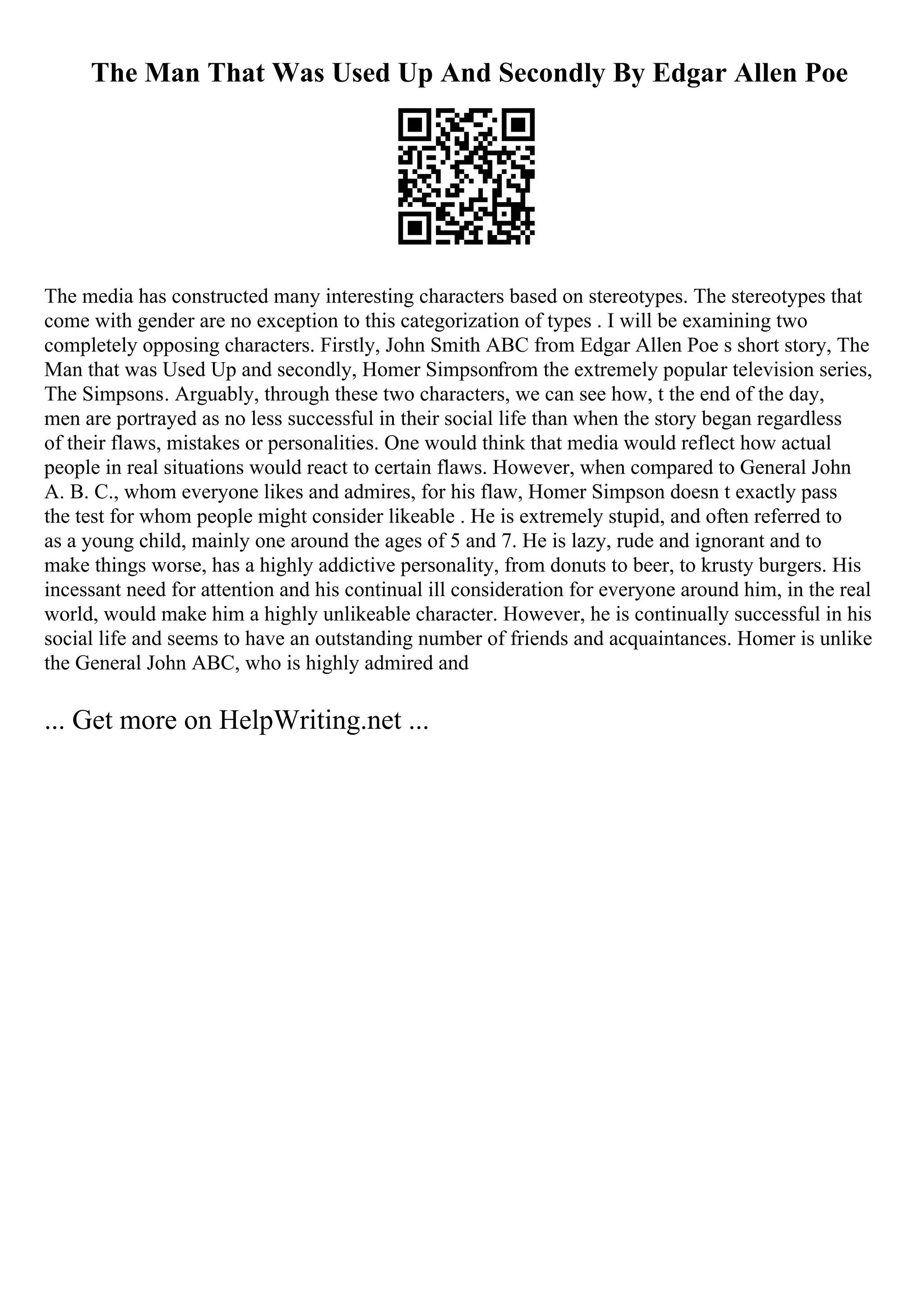 The Man That Was Used Up And Secondly By Edgar Allen Poe
The media has constructed many interesting characters based on stereotypes. The stereotypes that
come with gender are no exception to this categorization of types . I will be examining two
completely opposing characters. Firstly, John Smith ABC from Edgar Allen Poe s short story, The
Man that was Used Up and secondly, Homer Simpsonfrom the extremely popular television series,
The Simpsons. Arguably, through these two characters, we can see how, t the end of the day,
men are portrayed as no less successful in their social life than when the story began regardless
of their flaws, mistakes or personalities. One would think that media would reflect how actual
people in real situations would react to certain flaws. However, when compared to General John
A. B. C., whom everyone likes and admires, for his flaw, Homer Simpson doesn t exactly pass
the test for whom people might consider likeable . He is extremely stupid, and often referred to
as a young child, mainly one around the ages of 5 and 7. He is lazy, rude and ignorant and to
make things worse, has a highly addictive personality, from donuts to beer, to krusty burgers. His
incessant need for attention and his continual ill consideration for everyone around him, in the real
world, would make him a highly unlikeable character. However, he is continually successful in his
social life and seems to have an outstanding number of friends and acquaintances. Homer is unlike
the General John ABC, who is highly admired and
... Get more on HelpWriting.net ...
 