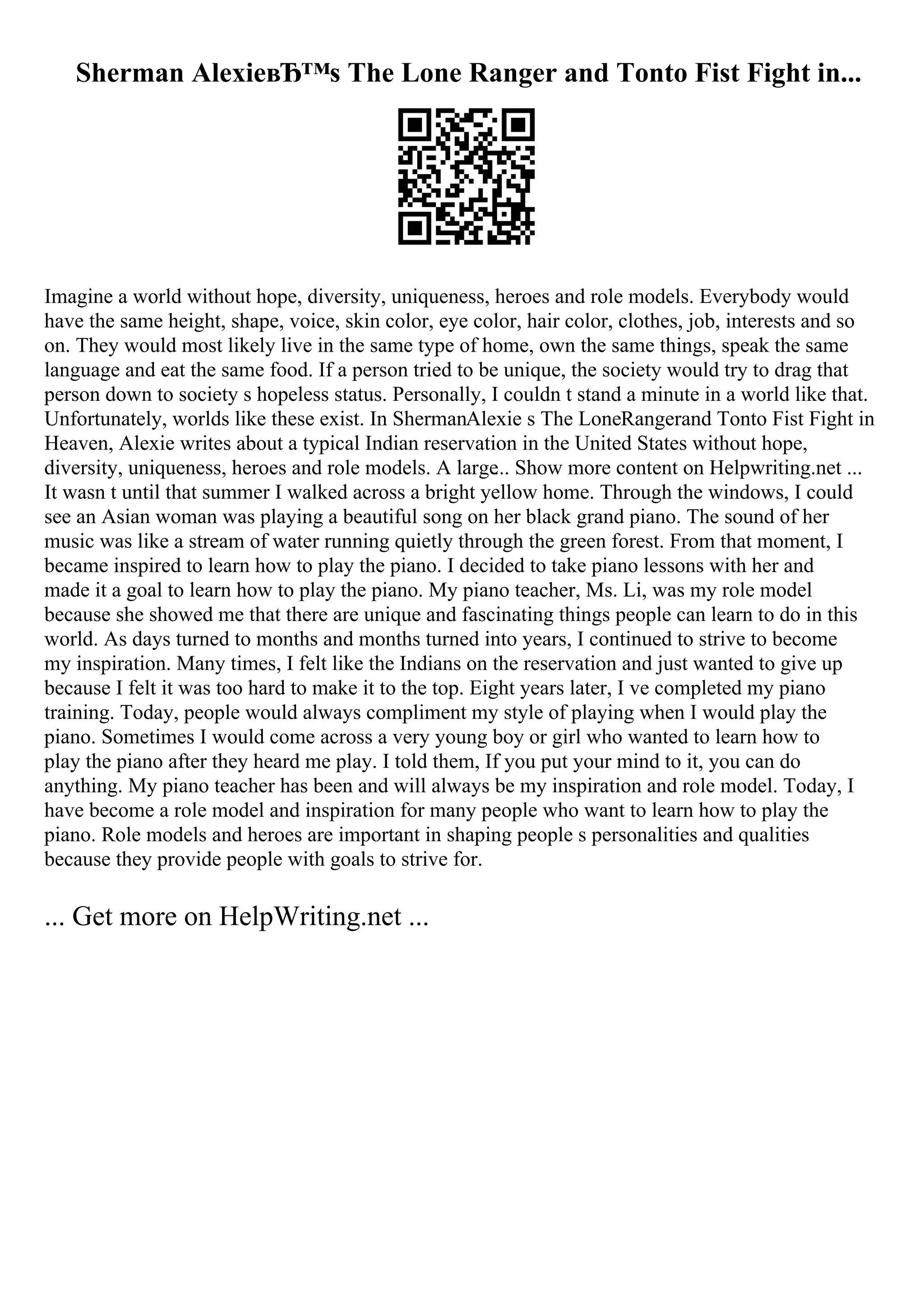 Sherman AlexieвЂ™s The Lone Ranger and Tonto Fist Fight in...
Imagine a world without hope, diversity, uniqueness, heroes and role models. Everybody would
have the same height, shape, voice, skin color, eye color, hair color, clothes, job, interests and so
on. They would most likely live in the same type of home, own the same things, speak the same
language and eat the same food. If a person tried to be unique, the society would try to drag that
person down to society s hopeless status. Personally, I couldn t stand a minute in a world like that.
Unfortunately, worlds like these exist. In ShermanAlexie s The LoneRangerand Tonto Fist Fight in
Heaven, Alexie writes about a typical Indian reservation in the United States without hope,
diversity, uniqueness, heroes and role models. A large
... Show more content on Helpwriting.net ...
It wasn t until that summer I walked across a bright yellow home. Through the windows, I could
see an Asian woman was playing a beautiful song on her black grand piano. The sound of her
music was like a stream of water running quietly through the green forest. From that moment, I
became inspired to learn how to play the piano. I decided to take piano lessons with her and
made it a goal to learn how to play the piano. My piano teacher, Ms. Li, was my role model
because she showed me that there are unique and fascinating things people can learn to do in this
world. As days turned to months and months turned into years, I continued to strive to become
my inspiration. Many times, I felt like the Indians on the reservation and just wanted to give up
because I felt it was too hard to make it to the top. Eight years later, I ve completed my piano
training. Today, people would always compliment my style of playing when I would play the
piano. Sometimes I would come across a very young boy or girl who wanted to learn how to
play the piano after they heard me play. I told them, If you put your mind to it, you can do
anything. My piano teacher has been and will always be my inspiration and role model. Today, I
have become a role model and inspiration for many people who want to learn how to play the
piano. Role models and heroes are important in shaping people s personalities and qualities
because they provide people with goals to strive for.
... Get more on HelpWriting.net ...
 