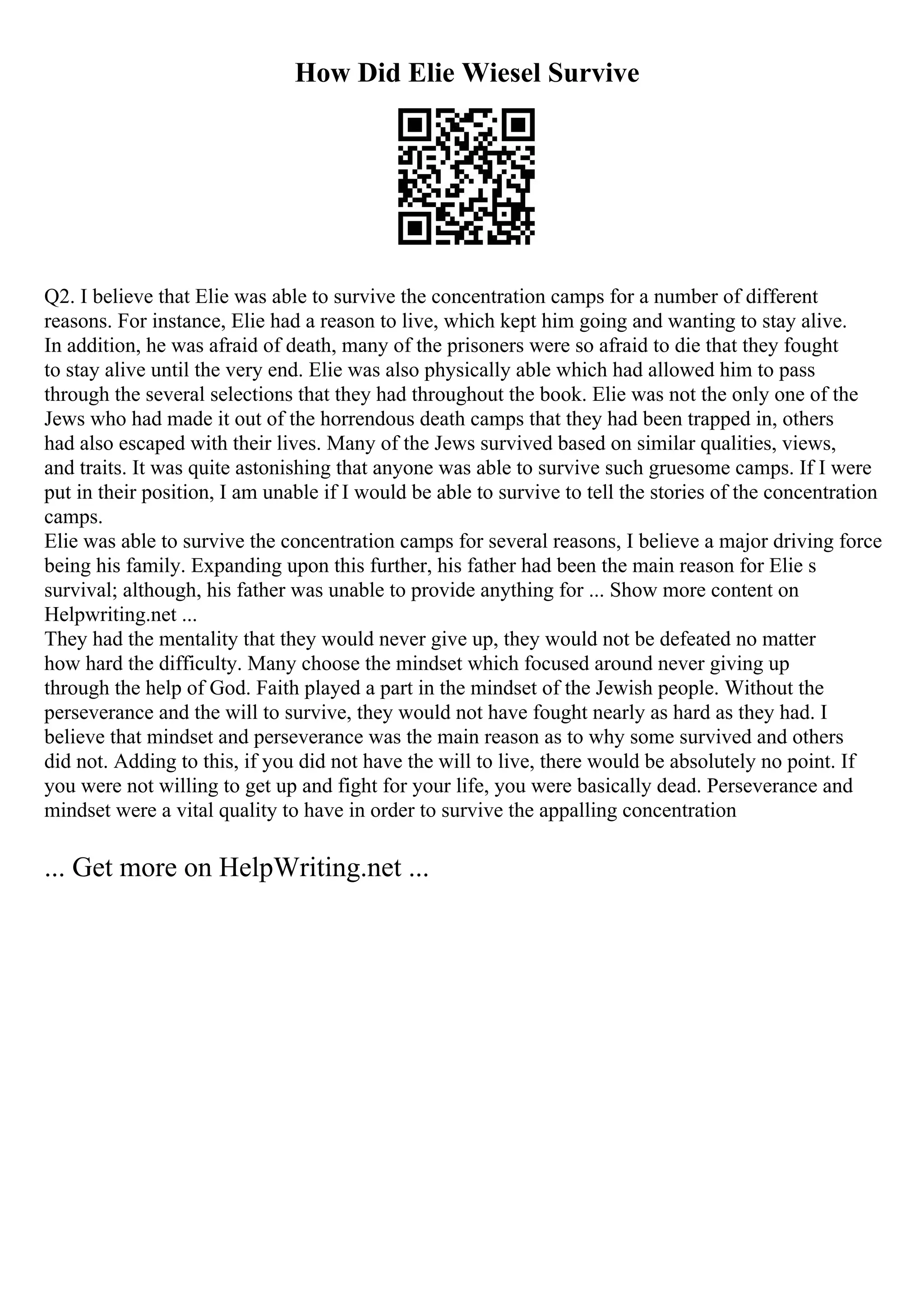 How Did Elie Wiesel Survive
Q2. I believe that Elie was able to survive the concentration camps for a number of different
reasons. For instance, Elie had a reason to live, which kept him going and wanting to stay alive.
In addition, he was afraid of death, many of the prisoners were so afraid to die that they fought
to stay alive until the very end. Elie was also physically able which had allowed him to pass
through the several selections that they had throughout the book. Elie was not the only one of the
Jews who had made it out of the horrendous death camps that they had been trapped in, others
had also escaped with their lives. Many of the Jews survived based on similar qualities, views,
and traits. It was quite astonishing that anyone was able to survive such gruesome camps. If I were
put in their position, I am unable if I would be able to survive to tell the stories of the concentration
camps.
Elie was able to survive the concentration camps for several reasons, I believe a major driving force
being his family. Expanding upon this further, his father had been the main reason for Elie s
survival; although, his father was unable to provide anything for ... Show more content on
Helpwriting.net ...
They had the mentality that they would never give up, they would not be defeated no matter
how hard the difficulty. Many choose the mindset which focused around never giving up
through the help of God. Faith played a part in the mindset of the Jewish people. Without the
perseverance and the will to survive, they would not have fought nearly as hard as they had. I
believe that mindset and perseverance was the main reason as to why some survived and others
did not. Adding to this, if you did not have the will to live, there would be absolutely no point. If
you were not willing to get up and fight for your life, you were basically dead. Perseverance and
mindset were a vital quality to have in order to survive the appalling concentration
... Get more on HelpWriting.net ...
 