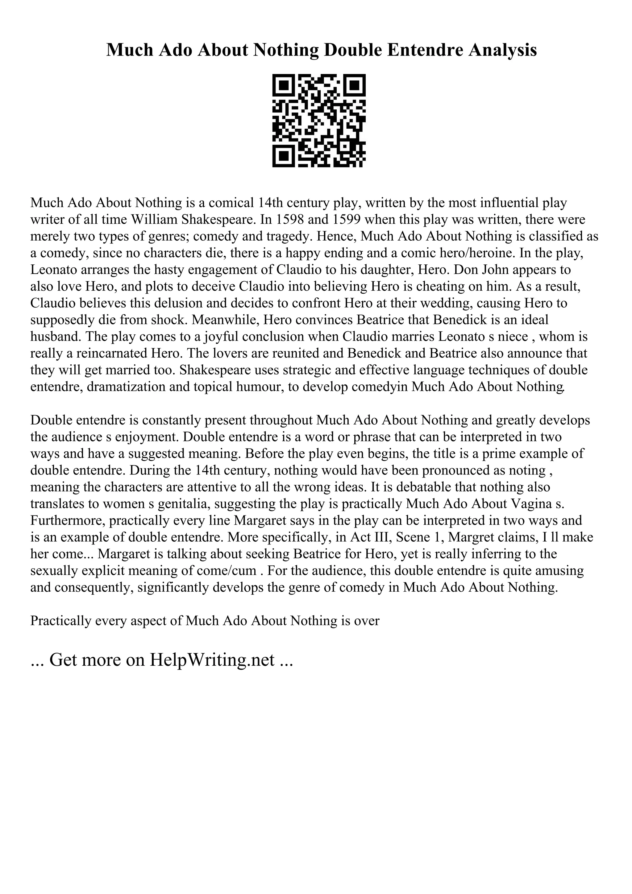 Much Ado About Nothing Double Entendre Analysis
Much Ado About Nothing is a comical 14th century play, written by the most influential play
writer of all time William Shakespeare. In 1598 and 1599 when this play was written, there were
merely two types of genres; comedy and tragedy. Hence, Much Ado About Nothing is classified as
a comedy, since no characters die, there is a happy ending and a comic hero/heroine. In the play,
Leonato arranges the hasty engagement of Claudio to his daughter, Hero. Don John appears to
also love Hero, and plots to deceive Claudio into believing Hero is cheating on him. As a result,
Claudio believes this delusion and decides to confront Hero at their wedding, causing Hero to
supposedly die from shock. Meanwhile, Hero convinces Beatrice that Benedick is an ideal
husband. The play comes to a joyful conclusion when Claudio marries Leonato s niece , whom is
really a reincarnated Hero. The lovers are reunited and Benedick and Beatrice also announce that
they will get married too. Shakespeare uses strategic and effective language techniques of double
entendre, dramatization and topical humour, to develop comedyin Much Ado About Nothing.
Double entendre is constantly present throughout Much Ado About Nothing and greatly develops
the audience s enjoyment. Double entendre is a word or phrase that can be interpreted in two
ways and have a suggested meaning. Before the play even begins, the title is a prime example of
double entendre. During the 14th century, nothing would have been pronounced as noting ,
meaning the characters are attentive to all the wrong ideas. It is debatable that nothing also
translates to women s genitalia, suggesting the play is practically Much Ado About Vagina s.
Furthermore, practically every line Margaret says in the play can be interpreted in two ways and
is an example of double entendre. More specifically, in Act III, Scene 1, Margret claims, I ll make
her come... Margaret is talking about seeking Beatrice for Hero, yet is really inferring to the
sexually explicit meaning of come/cum . For the audience, this double entendre is quite amusing
and consequently, significantly develops the genre of comedy in Much Ado About Nothing.
Practically every aspect of Much Ado About Nothing is over
... Get more on HelpWriting.net ...
 