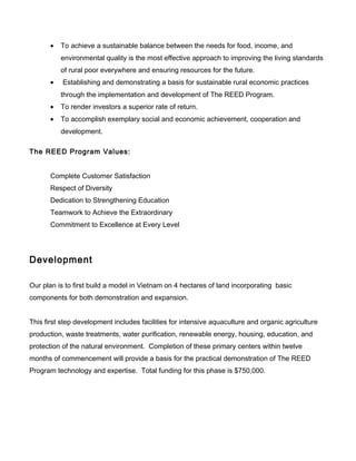 • To achieve a sustainable balance between the needs for food, income, and
environmental quality is the most effective approach to improving the living standards
of rural poor everywhere and ensuring resources for the future.
• Establishing and demonstrating a basis for sustainable rural economic practices
through the implementation and development of The REED Program.
• To render investors a superior rate of return.
• To accomplish exemplary social and economic achievement, cooperation and
development.
The REED Program Values:
Complete Customer Satisfaction
Respect of Diversity
Dedication to Strengthening Education
Teamwork to Achieve the Extraordinary
Commitment to Excellence at Every Level
Development
Our plan is to first build a model in Vietnam on 4 hectares of land incorporating basic
components for both demonstration and expansion.
This first step development includes facilities for intensive aquaculture and organic agriculture
production, waste treatments, water purification, renewable energy, housing, education, and
protection of the natural environment. Completion of these primary centers within twelve
months of commencement will provide a basis for the practical demonstration of The REED
Program technology and expertise. Total funding for this phase is $750,000.
 