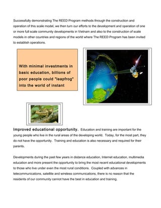 Successfully demonstrating The REED Program methods through the construction and
operation of this scale model, we then turn our efforts to the development and operation of one
or more full scale community developments in Vietnam and also to the construction of scale
models in other countries and regions of the world where The REED Program has been invited
to establish operations.
Improved educational opportunity. Education and training are important for the
young people who live in the rural areas of the developing world. Today, for the most part, they
do not have the opportunity. Training and education is also necessary and required for their
parents.
Developments during the past few years in distance education, Internet education, multimedia
education and more present the opportunity to bring the most recent educational developments
to those who live under even the most rural conditions. Coupled with advances in
telecommunications, satellite and wireless communications, there is no reason that the
residents of our community cannot have the best in education and training.
With minimal investments in
basic education, billions of
poor people could "leapfrog"
into the world of instant
communications and become
 