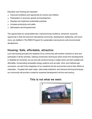Education and Training are important:
 Improved conditions and opportunity for women and children
 Participation in economic growth and development
 Develop and implement sustainable practices
 Increase productivity and yields
 Self-esteem and Empowerment
The opportunities for social betterment, improved living conditions, enhanced economic
opportunity in both the local and international community, development, leadership, and much
more, are distilled in The REED Program for sustainable rural economic and environmental
development.
Housing: Safe, affordable, attractive:
Low cost housing provides the residents of our community with another incentive to work and
participate in all the activities. Utilizing construction techniques which arose from developments
in Habitats for Humanity, we can and will construct homes in styles which are both suitable and
affordable. Incorporating renewable energy systems such as solar, wind, and methane gas
conversion, we add to the integration of our residents into the environment and to their efforts at
restoration. Coupled with clean water, solid waste treatment, and intensive farming techniques,
our community will provide a model for sustained development into the next century.
This is not what we want:
 