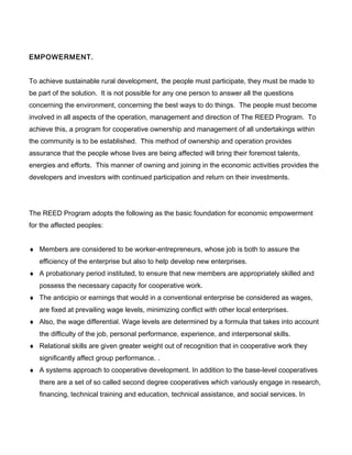 EMPOWERMENT.
To achieve sustainable rural development, the people must participate, they must be made to
be part of the solution. It is not possible for any one person to answer all the questions
concerning the environment, concerning the best ways to do things. The people must become
involved in all aspects of the operation, management and direction of The REED Program. To
achieve this, a program for cooperative ownership and management of all undertakings within
the community is to be established. This method of ownership and operation provides
assurance that the people whose lives are being affected will bring their foremost talents,
energies and efforts. This manner of owning and joining in the economic activities provides the
developers and investors with continued participation and return on their investments.
The REED Program adopts the following as the basic foundation for economic empowerment
for the affected peoples:
♦ Members are considered to be worker-entrepreneurs, whose job is both to assure the
efficiency of the enterprise but also to help develop new enterprises.
♦ A probationary period instituted, to ensure that new members are appropriately skilled and
possess the necessary capacity for cooperative work.
♦ The anticipio or earnings that would in a conventional enterprise be considered as wages,
are fixed at prevailing wage levels, minimizing conflict with other local enterprises.
♦ Also, the wage differential. Wage levels are determined by a formula that takes into account
the difficulty of the job, personal performance, experience, and interpersonal skills.
♦ Relational skills are given greater weight out of recognition that in cooperative work they
significantly affect group performance. .
♦ A systems approach to cooperative development. In addition to the base-level cooperatives
there are a set of so called second degree cooperatives which variously engage in research,
financing, technical training and education, technical assistance, and social services. In
 