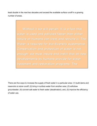 least double in the next two decades and exceed the available surface runoff in a growing
number of areas.
There are five ways to increase the supply of fresh water in a particular area: (1) build dams and
reservoirs to store runoff; (2) bring in surface water from another area; (3) withdraw
groundwater; (4) convert salt water to fresh water (desalination); and, (5) improve the efficiency
of water use.
Without it we will perish. It is a fact thatWithout it we will perish. It is a fact that
water is used and polluted faster than eitherwater is used and polluted faster than either
nature or humans can treat and recycle it. Thenature or humans can treat and recycle it. The
Water is required for bio-diversity sustenance.Water is required for bio-diversity sustenance.
Conservation and protection of water is notConservation and protection of water is not
enough: we must insure and instill that all newenough: we must insure and instill that all new
developments by humans provide for waterdevelopments by humans provide for water
treatment and restoration programs. Thetreatment and restoration programs. The
REED Program recognizes and provides forREED Program recognizes and provides for
 