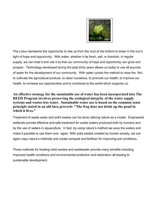 The Lotus represents the opportunity to rise up from the mud at the bottom to tower in the sun’s
light of hope and opportunity. With water, whether it be fresh, salt, or brackish, in regular
supply, we can treat it and use it so that our community of hope and opportunity can grow and
prosper. Technology developed during the past thirty years allows us today to use all sources
of water for the development of our community. With water comes the method to raise the fish,
to cultivate the agricultural produce, to clean ourselves, to promote our health, to improve our
health, to increase our opportunities and to contribute to the world which supports us.
An effective strategy for the sustainable use of water has been incorporated into The
REED Program involves preserving the ecological integrity of the water supply
systems and wastes less water. Sustainable water use is based on the common sense
principle stated in an old Inca proverb: "The frog does not drink up the pond in
which it lives."
Treatment of waste water and solid wastes can be done utilizing nature as a model. Engineered
wetlands provide effective and safe treatment for waste waters produced both by humans and
by the use of waters in aquaculture. In fact, by using nature’s method we save the waters and
make it possible to use them over again. With solid wastes created by human society, we can
again copy nature’s methods and create compost and fertilizer for improving soil conditions.
These methods for treating solid wastes and wastewater provide many benefits including
improved health conditions and environmental protection and restoration all leading to
sustainable development.
 