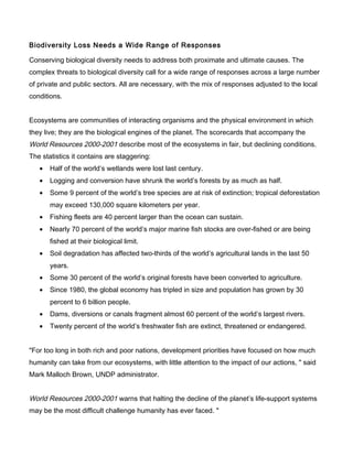 Biodiversity Loss Needs a Wide Range of Responses
Conserving biological diversity needs to address both proximate and ultimate causes. The
complex threats to biological diversity call for a wide range of responses across a large number
of private and public sectors. All are necessary, with the mix of responses adjusted to the local
conditions.
Ecosystems are communities of interacting organisms and the physical environment in which
they live; they are the biological engines of the planet. The scorecards that accompany the
World Resources 2000-2001 describe most of the ecosystems in fair, but declining conditions.
The statistics it contains are staggering:
• Half of the world’s wetlands were lost last century.
• Logging and conversion have shrunk the world’s forests by as much as half.
• Some 9 percent of the world’s tree species are at risk of extinction; tropical deforestation
may exceed 130,000 square kilometers per year.
• Fishing fleets are 40 percent larger than the ocean can sustain.
• Nearly 70 percent of the world’s major marine fish stocks are over-fished or are being
fished at their biological limit.
• Soil degradation has affected two-thirds of the world’s agricultural lands in the last 50
years.
• Some 30 percent of the world’s original forests have been converted to agriculture.
• Since 1980, the global economy has tripled in size and population has grown by 30
percent to 6 billion people.
• Dams, diversions or canals fragment almost 60 percent of the world’s largest rivers.
• Twenty percent of the world’s freshwater fish are extinct, threatened or endangered.
"For too long in both rich and poor nations, development priorities have focused on how much
humanity can take from our ecosystems, with little attention to the impact of our actions, " said
Mark Malloch Brown, UNDP administrator.
World Resources 2000-2001 warns that halting the decline of the planet’s life-support systems
may be the most difficult challenge humanity has ever faced. "
 
