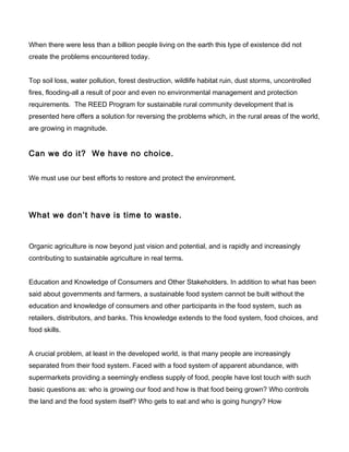 When there were less than a billion people living on the earth this type of existence did not
create the problems encountered today.
Top soil loss, water pollution, forest destruction, wildlife habitat ruin, dust storms, uncontrolled
fires, flooding-all a result of poor and even no environmental management and protection
requirements. The REED Program for sustainable rural community development that is
presented here offers a solution for reversing the problems which, in the rural areas of the world,
are growing in magnitude.
Can we do it? We have no choice.
We must use our best efforts to restore and protect the environment.
What we don’t have is time to waste.
Organic agriculture is now beyond just vision and potential, and is rapidly and increasingly
contributing to sustainable agriculture in real terms.
Education and Knowledge of Consumers and Other Stakeholders. In addition to what has been
said about governments and farmers, a sustainable food system cannot be built without the
education and knowledge of consumers and other participants in the food system, such as
retailers, distributors, and banks. This knowledge extends to the food system, food choices, and
food skills.
A crucial problem, at least in the developed world, is that many people are increasingly
separated from their food system. Faced with a food system of apparent abundance, with
supermarkets providing a seemingly endless supply of food, people have lost touch with such
basic questions as: who is growing our food and how is that food being grown? Who controls
the land and the food system itself? Who gets to eat and who is going hungry? How
 