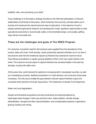 healthful, safe, and nourishing is our food?
A key challenge is to formulate a strategy founded on the informed participation of relevant
stakeholders at all levels of discussion, which enhances food security, provides paths out of
poverty and conserves the natural resource base of agriculture. In the absence of such a
people-centered agricultural research and development model, significant opportunities to raise
agricultural productivity in economically viable, environmentally benign, and socially uplifting
ways will be irrevocably lost.
These are the challenges and goals of The REED Program.
For centuries, humanity's need for fish products were supplied from the abundance of the
oceans, lakes and rivers. Until recently, ocean productivity seemed unlimited, but in our time it
has become clear that the traditional capture by fisheries has reached its maximum level.
Over-fishing and pollution is rapidly causing depletion of fish in the main water bodies in the
world. The maximum annual output of capture fisheries has remained stable in the past two
decades, at about 90 million tons.
At the same time, world demand for seafood is increasing both in developed countries, as well
as in developing countries. Seafood everywhere is in high demand, and consumer prices keep
increasing. The only way to bridge the gap between reduced capture fisheries output and
increased world demand is through Aquaculture, The Husbandry of Aquatic Food Organisms.
Water and Land degradation.
Aquatic and terrestrial ecosystems and land productivity are being threatened by
rapid large-scale changes in land use and land cover, water pollution, climate change,
desertification, drought and other natural disasters, and unsustainable practices in agriculture,
grazing, forestry and mining.
 