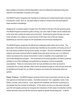 Many problems of aquatic and land degradation cannot be effectively addressed without the
reduction and eradication of poverty and hunger.
The REED Program recognizes the importance of restoring and preserving the basic resources
of production: water, land, air, and takes steps to install an infrastructure that accomplishes
these important undertakings.
Designing for a constant supply of oxygen from the bottom to the top of the fish growing ponds,
The REED Program's production goals of 20 kgs. per cubic meter of water can be realized and,
at the same time, protect the water and environment. Achieving this goal of 20 kgs. per cubic
meter will allow us to realize an annual harvest of 300 metric tons of fish per hectare;
establishing an economic engine for full sustainable rural community development.
The REED Program recognizes the difficult and challenging tasks which all of us face. The
destruction of the biodiversity has recently been identified by the scientific community as one of
the most serious problems facing human society; we agree. We have undertaken considerable
research and made continued effort to identify those tools which we may use in our efforts to
restore and preserve the natural environment in order to establish a true sustainable rural
community development program. The involvement of the local population into these combined
activities is one of the challenges and goals that we recognize must be successfully
accomplished. There are instruments which we have identified and which we intend to
incorporate into our daily activities; others will be developed through our work and yet others will
be identified and brought into our efforts to preserve and restore the biodiversity where we
operate.
Green Produce: The REED Program produces first for local consumption and then for sale
into regional and international markets. Diversified production: fish, vegetables, herbs, fruits,
flowers, animals, other products. Local, regional and worldwide, the demand is growing at a
rate greater than the increase of production. In this section we focus our discussion primarily
upon fish and aquatic produce but recognize the importance of other types of production and the
market demands which provide the economic engine for growth and development. In all this
 