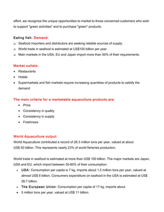 effort, we recognize the unique opportunities to market to those concerned customers who wish
to support "green activities" and to purchase "green" products.
Eating fish: Demand:
 Seafood importers and distributors are seeking reliable sources of supply.
 World trade in seafood is estimated at US$100 billion per year.
 Main markets in the USA, EU and Japan import more than 50% of their requirements.
Market outlets:
• Restaurants
• Hotels
• Supermarkets and fish markets require increasing quantities of products to satisfy the
demand
The main criteria for a marketable aquaculture products are:
• Price
• Consistency in quality
• Consistency in supply
• Freshness
World Aquaculture output:
World Aquaculture contributed a record of 28.3 million tons per year, valued at about
US$ 50 billion. This represents nearly 23% of world fisheries production.
World trade in seafood is estimated at more than US$ 100 billion. The major markets are Japan,
USA and EU, which import between 30-60% of their consumption:
• USA: Consumption per capita is 7 kg, imports about 1.5 million tons per year, valued at
almost US$ 6 billion. Consumers expenditure on seafood in the USA is estimated at US$
26.7 billion.
• The European Union: Consumption per capita of 17 kg, imports about
• 5 million tons per year, valued at US$ 11 billion.
 