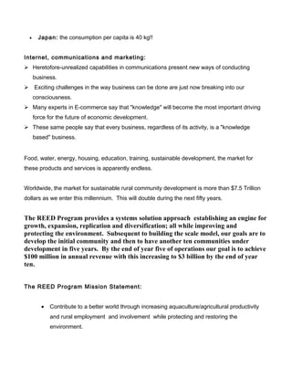 • Japan: the consumption per capita is 40 kg!!
Internet, communications and marketing:
 Heretofore-unrealized capabilities in communications present new ways of conducting
business.
 Exciting challenges in the way business can be done are just now breaking into our
consciousness.
 Many experts in E-commerce say that "knowledge" will become the most important driving
force for the future of economic development.
 These same people say that every business, regardless of its activity, is a "knowledge
based" business.
Food, water, energy, housing, education, training, sustainable development, the market for
these products and services is apparently endless.
Worldwide, the market for sustainable rural community development is more than $7.5 Trillion
dollars as we enter this millennium. This will double during the next fifty years.
The REED Program provides a systems solution approach establishing an engine for
growth, expansion, replication and diversification; all while improving and
protecting the environment. Subsequent to building the scale model, our goals are to
develop the initial community and then to have another ten communities under
development in five years. By the end of year five of operations our goal is to achieve
$100 million in annual revenue with this increasing to $3 billion by the end of year
ten.
The REED Program Mission Statement:
• Contribute to a better world through increasing aquaculture/agricultural productivity
and rural employment and involvement while protecting and restoring the
environment.
 