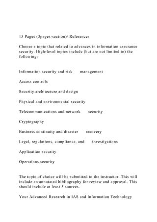 15 Pages (3pages-section)/ References
Choose a topic that related to advances in information assurance
security. High-level topics include (but are not limited to) the
following:
Information security and risk management
Access controls
Security architecture and design
Physical and environmental security
Telecommunications and network security
Cryptography
Business continuity and disaster recovery
Legal, regulations, compliance, and investigations
Application security
Operations security
The topic of choice will be submitted to the instructor. This will
include an annotated bibliography for review and approval. This
should include at least 5 sources.
Your Advanced Research in IAS and Information Technology
 