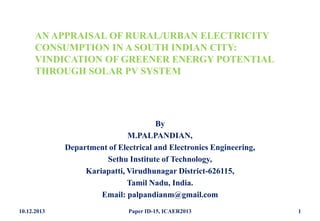 AN APPRAISAL OF RURAL/URBAN ELECTRICITY
CONSUMPTION IN A SOUTH INDIAN CITY:
VINDICATION OF GREENER ENERGY POTENTIAL
THROUGH SOLAR PV SYSTEM

By
M.PALPANDIAN,
Department of Electrical and Electronics Engineering,
Sethu Institute of Technology,
Kariapatti, Virudhunagar District-626115,
Tamil Nadu, India.
Email: palpandianm@gmail.com
10.12.2013

Paper ID-15, ICAER2013

1

 