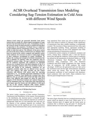 ACSR Overhead Transmision lines Modeling
Considering Sag-Tension Estimation in Cold Area
with different Wind Speeds
Muhammad Zulqarnain Abbasi & Hamza Umar Afridi
IQRA National University, Pakistan
Abstract—Load centers get generated electricity from power
stations that are usually far; uninterrupted consumption or usage
of power has increased in last few years. Transmission system is
the system by means of which electricity is transferred from place
of generation to the consumers. Overhead wires or conductors
are the medium used for transmission of power. These wires are
visible to wind, heat and ice. The efficiency of the power system
increases if the losses of these overhead wires are minimal. These
losses are based on the resistive, magnetic and capacitive nature
of the conductor. It is necessary to create or make proper design
of these conductors accompanied by proper installation. To
balance the working and strength of overhead transmission line
and to minimize its capacitive effect the conductors must be
installed in catenary shape. The sag is required in transmission
line for conductor suspension. The conductors are appended
between two overhead towers with ideal estimation of sag. It is
because of keeping conductor safety from inordinate tension. To
permit safe tension in the conductor, conductors are not
completely extended; rather they are allowed to have sag. For
same level supports this paper provides sag and tension
estimation with different wind speeds under low operating
temperature 2 °C. To calculate sag-tension estimation of ACSR
(Aluminum Conductor Steel Reinforced) overhead lines three
different cases are provided with normal and high wind speed
effects. Four different span lengths are taken for equal level
supports. ETAP (Electrical Transient and Analysis Program) is
used for simulation setup. The results shows that wind speed has
great impact upon line tension and with addition of wind speed
the sag of line remains unaltered while tension changes.
Moreover tension gets increase while increase in wind speed.
Keywords-component;ACSR;Span;Sag;Tension
I. INTRODUCTION
The power system comprises of three sections Generation,
Transmission and Distribution. In this manner, from generation
to the distribution, the electrical power is transmit through
conductor materials. These conductor materials are overhead or
underground. Both have its own particular pros and cons yet
the majority of the conductor materials are overhead. The
transmission lines are the significant part of any transmission
network. These transmission lines convey electrical power over
long separations from nation one end to another end and in
some cases nations to nations [1]. Because of this significance
of transmission lines there suitable modeling is exceptionally
essential. The execution of these transmission lines relies upon
their appropriate modeling. Thusly, appropriate modeling of
these transmission lines are one of the significant issue while
raising and planning of transmission system [2].
A transmission system comprises of conductors, insulators and
towers. Among these, conductors play a vital role because
power flow through the conductor. Various types of conductors
are utilized for the transmission of electrical vitality e.g. ACSR
(Aluminum Conductor Steel Reinforced), AAAC (All
Aluminum Alloy Conductor), AAC (All Aluminum
Conductor) and HTLS (High Temperature low Sag). Among
these all conductors, the ACSR conductor has certain
advantages. ACSR have the galvanized steel core that carries
the mechanical load and the high immaculateness aluminum,
which carries the current. They use the lower thermal
development coefficient of steel contrasted with aluminum-
based conductors AAC and AAAC. These conductors have
likewise great strength because of steel [3].
Figure 1. Sag at Same Level Support
The above figure illustrates that two overhead transmission line
towers which are placed at same level. While point ‘D’ is
distance between point of support and the lowest point on
conductor that is referred as sag and point ‘S’ showing the
distance between two towers that is named as span length.
International Journal of Computer Science and Information Security (IJCSIS),
Vol. 16, No. 5, May 2018
118 https://sites.google.com/site/ijcsis/
ISSN 1947-5500
 