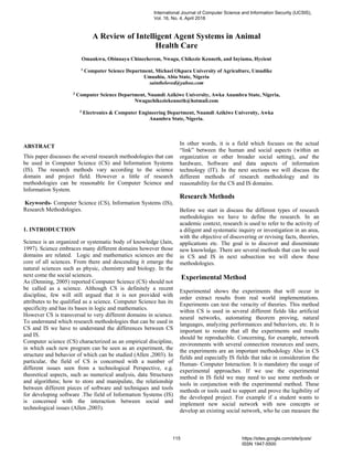 A Review of Intelligent Agent Systems in Animal
Health Care
Omankwu, Obinnaya Chinecherem, Nwagu, Chikezie Kenneth, and Inyiama, Hycient
1
Computer Science Department, Michael Okpara University of Agriculture, Umudike
Umuahia, Abia State, Nigeria
saintbeloved@yahoo.com
2
Computer Science Department, Nnamdi Azikiwe University, Awka Anambra State, Nigeria,
Nwaguchikeziekenneth@hotmail.com
3
Electronics & Computer Engineering Department, Nnamdi Azikiwe University, Awka
Anambra State, Nigeria.
ABSTRACT
This paper discusses the several research methodologies that can
be used in Computer Science (CS) and Information Systems
(IS). The research methods vary according to the science
domain and project field. However a little of research
methodologies can be reasonable for Computer Science and
Information System.
Keywords- Computer Science (CS), Information Systems (IS),
Research Methodologies.
1. INTRODUCTION
Science is an organized or systematic body of knowledge (Jain,
1997). Science embraces many different domains however those
domains are related. Logic and mathematics sciences are the
core of all sciences. From there and descending it emerge the
natural sciences such as physic, chemistry and biology. In the
next come the social sciences.
As (Denning, 2005) reported Computer Science (CS) should not
be called as a science. Although CS is definitely a recent
discipline, few will still argued that it is not provided with
attributes to be qualified as a science. Computer Science has its
specificity and has its bases in logic and mathematics.
However CS is transversal to very different domains in science.
To understand which research methodologies that can be used in
CS and IS we have to understand the differences between CS
and IS.
Computer science (CS) characterized as an empirical discipline,
in which each new program can be seen as an experiment, the
structure and behavior of which can be studied (Allen ,2003). In
particular, the field of CS is concerned with a number of
different issues seen from a technological Perspective, e.g.
theoretical aspects, such as numerical analysis, data Structures
and algorithms; how to store and manipulate, the relationship
between different pieces of software and techniques and tools
for developing software .The field of Information Systems (IS)
is concerned with the interaction between social and
technological issues (Allen ,2003).
In other words, it is a field which focuses on the actual
“link” between the human and social aspects (within an
organization or other broader social setting), and the
hardware, Software and data aspects of information
technology (IT). In the next sections we will discuss the
different methods of research methodology and its
reasonability for the CS and IS domains.
Research Methods
Before we start in discuss the different types of research
methodologies we have to define the research. In an
academic context, research is used to refer to the activity of
a diligent and systematic inquiry or investigation in an area,
with the objective of discovering or revising facts, theories,
applications etc. The goal is to discover and disseminate
new knowledge. There are several methods that can be used
in CS and IS in next subsection we will show these
methodologies.
Experimental Method
Experimental shows the experiments that will occur in
order extract results from real world implementations.
Experiments can test the veracity of theories. This method
within CS is used in several different fields like artificial
neural networks, automating theorem proving, natural
languages, analyzing performances and behaviors, etc. It is
important to restate that all the experiments and results
should be reproducible. Concerning, for example, network
environments with several connection resources and users,
the experiments are an important methodology Also in CS
fields and especially IS fields that take in consideration the
Human- Computer Interaction. It is mandatory the usage of
experimental approaches. If we use the experimental
method in IS field we may need to use some methods or
tools in conjunction with the experimental method. These
methods or tools used to support and prove the legibility of
the developed project. For example if a student wants to
implement new social network with new concepts or
develop an existing social network, who he can measure the
International Journal of Computer Science and Information Security (IJCSIS),
Vol. 16, No. 4, April 2018
115 https://sites.google.com/site/ijcsis/
ISSN 1947-5500
 