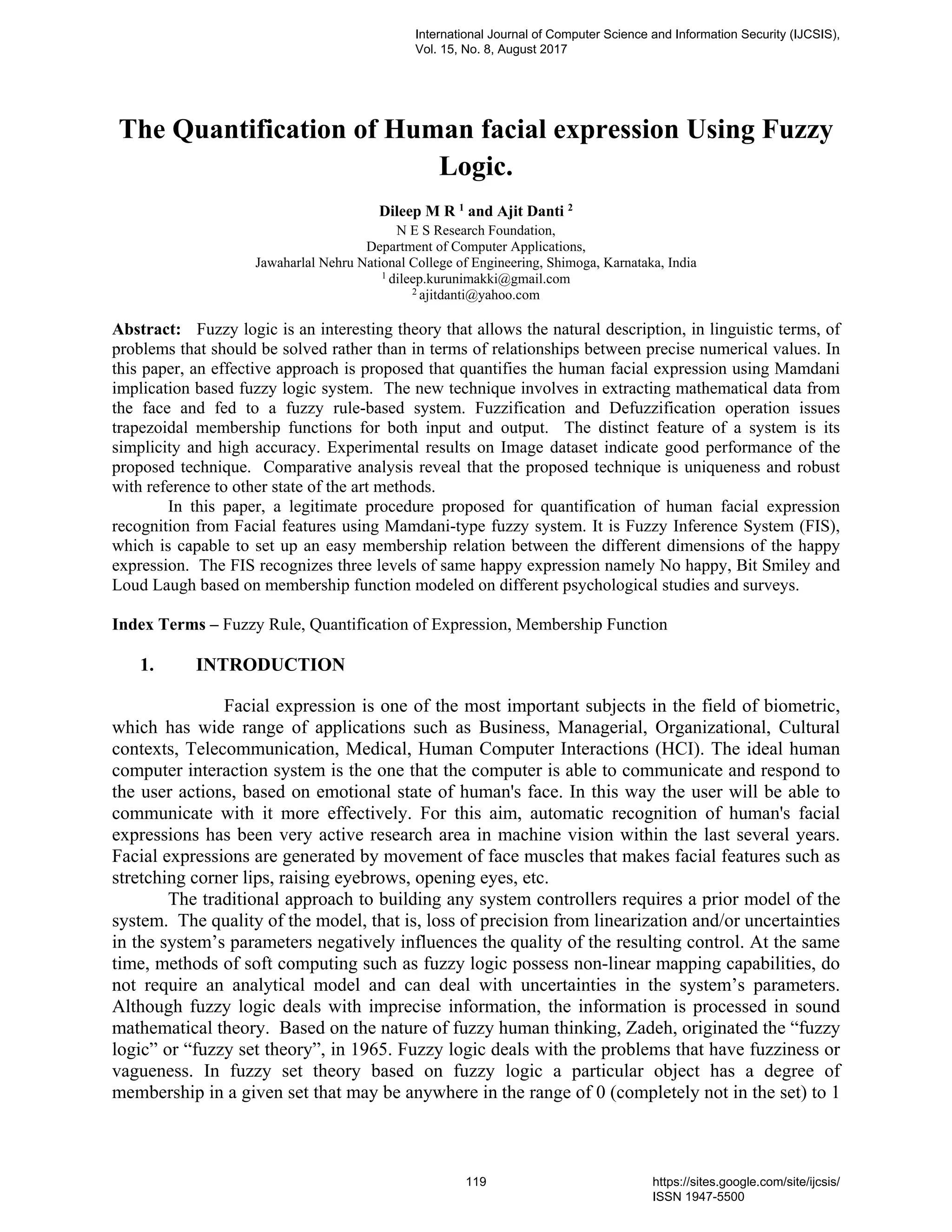 The Quantification of Human facial expression Using Fuzzy
Logic.
Dileep M R 1
and Ajit Danti 2
N E S Research Foundation,
Department of Computer Applications,
Jawaharlal Nehru National College of Engineering, Shimoga, Karnataka, India
1
dileep.kurunimakki@gmail.com
2
ajitdanti@yahoo.com
Abstract: Fuzzy logic is an interesting theory that allows the natural description, in linguistic terms, of
problems that should be solved rather than in terms of relationships between precise numerical values. In
this paper, an effective approach is proposed that quantifies the human facial expression using Mamdani
implication based fuzzy logic system. The new technique involves in extracting mathematical data from
the face and fed to a fuzzy rule-based system. Fuzzification and Defuzzification operation issues
trapezoidal membership functions for both input and output. The distinct feature of a system is its
simplicity and high accuracy. Experimental results on Image dataset indicate good performance of the
proposed technique. Comparative analysis reveal that the proposed technique is uniqueness and robust
with reference to other state of the art methods.
In this paper, a legitimate procedure proposed for quantification of human facial expression
recognition from Facial features using Mamdani-type fuzzy system. It is Fuzzy Inference System (FIS),
which is capable to set up an easy membership relation between the different dimensions of the happy
expression. The FIS recognizes three levels of same happy expression namely No happy, Bit Smiley and
Loud Laugh based on membership function modeled on different psychological studies and surveys.
Index Terms – Fuzzy Rule, Quantification of Expression, Membership Function
1. INTRODUCTION
Facial expression is one of the most important subjects in the field of biometric,
which has wide range of applications such as Business, Managerial, Organizational, Cultural
contexts, Telecommunication, Medical, Human Computer Interactions (HCI). The ideal human
computer interaction system is the one that the computer is able to communicate and respond to
the user actions, based on emotional state of human's face. In this way the user will be able to
communicate with it more effectively. For this aim, automatic recognition of human's facial
expressions has been very active research area in machine vision within the last several years.
Facial expressions are generated by movement of face muscles that makes facial features such as
stretching corner lips, raising eyebrows, opening eyes, etc.
The traditional approach to building any system controllers requires a prior model of the
system. The quality of the model, that is, loss of precision from linearization and/or uncertainties
in the system’s parameters negatively influences the quality of the resulting control. At the same
time, methods of soft computing such as fuzzy logic possess non-linear mapping capabilities, do
not require an analytical model and can deal with uncertainties in the system’s parameters.
Although fuzzy logic deals with imprecise information, the information is processed in sound
mathematical theory. Based on the nature of fuzzy human thinking, Zadeh, originated the “fuzzy
logic” or “fuzzy set theory”, in 1965. Fuzzy logic deals with the problems that have fuzziness or
vagueness. In fuzzy set theory based on fuzzy logic a particular object has a degree of
membership in a given set that may be anywhere in the range of 0 (completely not in the set) to 1
International Journal of Computer Science and Information Security (IJCSIS),
Vol. 15, No. 8, August 2017
119 https://sites.google.com/site/ijcsis/
ISSN 1947-5500
 