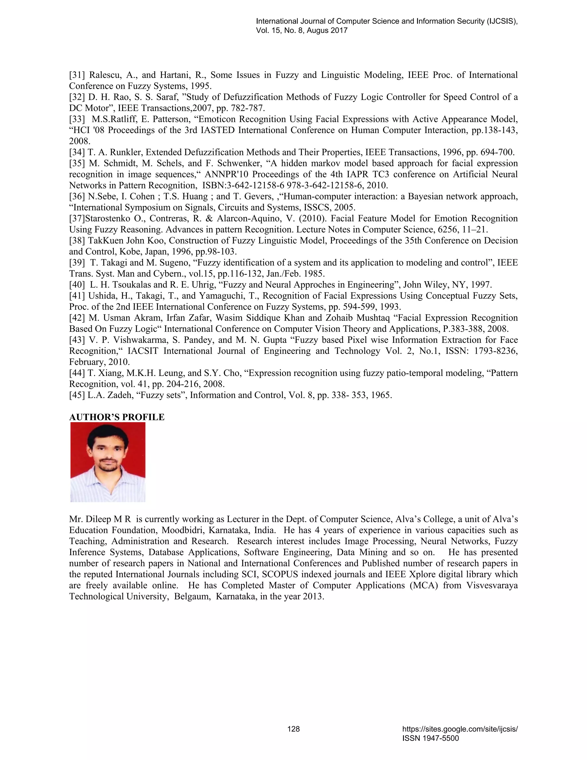 [31] Ralescu, A., and Hartani, R., Some Issues in Fuzzy and Linguistic Modeling, IEEE Proc. of International
Conference on Fuzzy Systems, 1995.
[32] D. H. Rao, S. S. Saraf, ”Study of Defuzzification Methods of Fuzzy Logic Controller for Speed Control of a
DC Motor”, IEEE Transactions,2007, pp. 782-787.
[33] M.S.Ratliff, E. Patterson, “Emoticon Recognition Using Facial Expressions with Active Appearance Model,
“HCI '08 Proceedings of the 3rd IASTED International Conference on Human Computer Interaction, pp.138-143,
2008.
[34] T. A. Runkler, Extended Defuzzification Methods and Their Properties, IEEE Transactions, 1996, pp. 694-700.
[35] M. Schmidt, M. Schels, and F. Schwenker, “A hidden markov model based approach for facial expression
recognition in image sequences,“ ANNPR'10 Proceedings of the 4th IAPR TC3 conference on Artificial Neural
Networks in Pattern Recognition, ISBN:3-642-12158-6 978-3-642-12158-6, 2010.
[36] N.Sebe, I. Cohen ; T.S. Huang ; and T. Gevers, ,“Human-computer interaction: a Bayesian network approach,
“International Symposium on Signals, Circuits and Systems, ISSCS, 2005.
[37]Starostenko O., Contreras, R. & Alarcon-Aquino, V. (2010). Facial Feature Model for Emotion Recognition
Using Fuzzy Reasoning. Advances in pattern Recognition. Lecture Notes in Computer Science, 6256, 11–21.
[38] TakKuen John Koo, Construction of Fuzzy Linguistic Model, Proceedings of the 35th Conference on Decision
and Control, Kobe, Japan, 1996, pp.98-103.
[39] T. Takagi and M. Sugeno, “Fuzzy identification of a system and its application to modeling and control”, IEEE
Trans. Syst. Man and Cybern., vol.15, pp.116-132, Jan./Feb. 1985.
[40] L. H. Tsoukalas and R. E. Uhrig, “Fuzzy and Neural Approches in Engineering”, John Wiley, NY, 1997.
[41] Ushida, H., Takagi, T., and Yamaguchi, T., Recognition of Facial Expressions Using Conceptual Fuzzy Sets,
Proc. of the 2nd IEEE International Conference on Fuzzy Systems, pp. 594-599, 1993.
[42] M. Usman Akram, Irfan Zafar, Wasim Siddique Khan and Zohaib Mushtaq “Facial Expression Recognition
Based On Fuzzy Logic“ International Conference on Computer Vision Theory and Applications, P.383-388, 2008.
[43] V. P. Vishwakarma, S. Pandey, and M. N. Gupta “Fuzzy based Pixel wise Information Extraction for Face
Recognition,“ IACSIT International Journal of Engineering and Technology Vol. 2, No.1, ISSN: 1793-8236,
February, 2010.
[44] T. Xiang, M.K.H. Leung, and S.Y. Cho, “Expression recognition using fuzzy patio-temporal modeling, “Pattern
Recognition, vol. 41, pp. 204-216, 2008.
[45] L.A. Zadeh, “Fuzzy sets”, Information and Control, Vol. 8, pp. 338- 353, 1965.
AUTHOR’S PROFILE
Mr. Dileep M R is currently working as Lecturer in the Dept. of Computer Science, Alva’s College, a unit of Alva’s
Education Foundation, Moodbidri, Karnataka, India. He has 4 years of experience in various capacities such as
Teaching, Administration and Research. Research interest includes Image Processing, Neural Networks, Fuzzy
Inference Systems, Database Applications, Software Engineering, Data Mining and so on. He has presented
number of research papers in National and International Conferences and Published number of research papers in
the reputed International Journals including SCI, SCOPUS indexed journals and IEEE Xplore digital library which
are freely available online. He has Completed Master of Computer Applications (MCA) from Visvesvaraya
Technological University, Belgaum, Karnataka, in the year 2013.
International Journal of Computer Science and Information Security (IJCSIS),
Vol. 15, No. 8, Augus 2017
128 https://sites.google.com/site/ijcsis/
ISSN 1947-5500
 