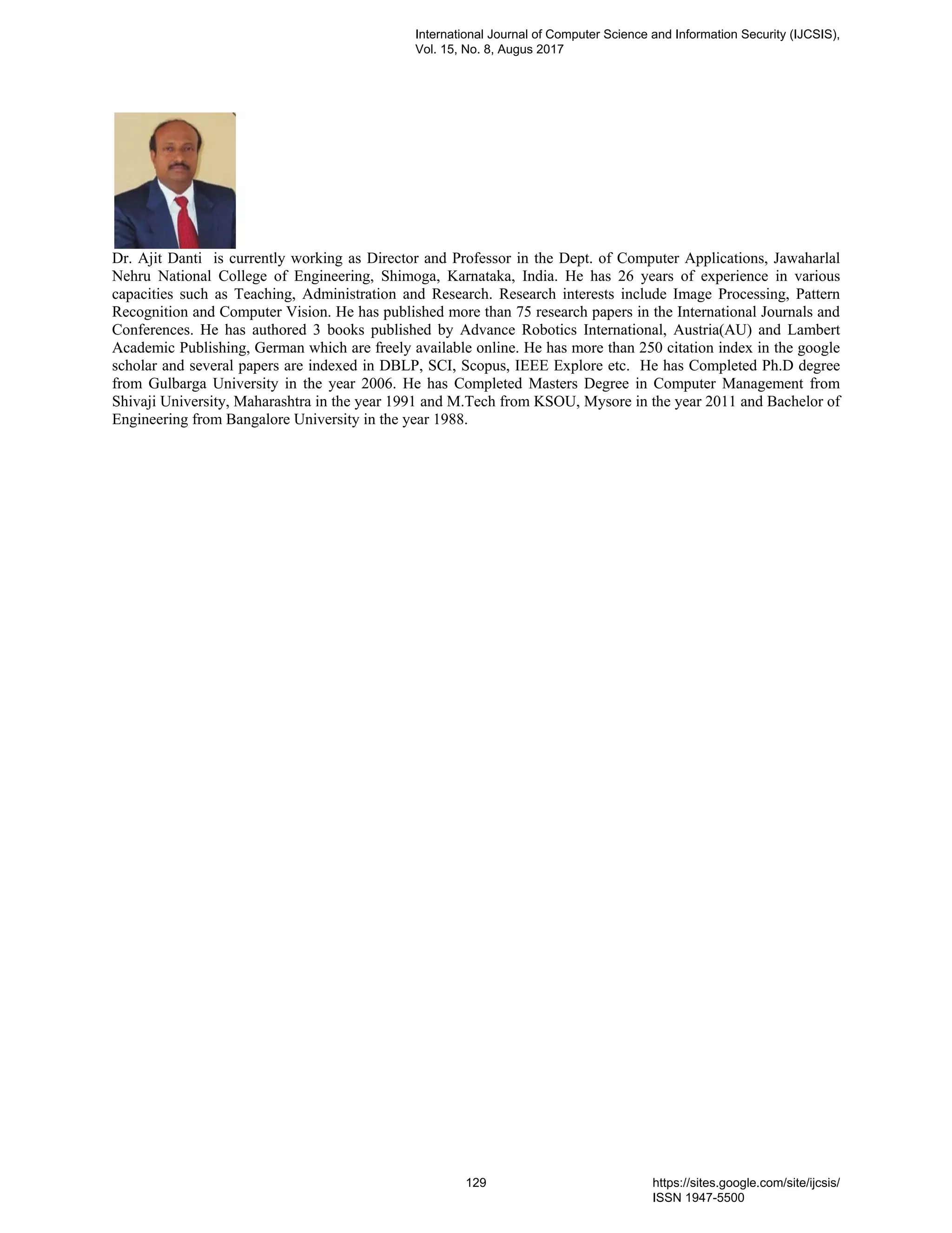 Dr. Ajit Danti is currently working as Director and Professor in the Dept. of Computer Applications, Jawaharlal
Nehru National College of Engineering, Shimoga, Karnataka, India. He has 26 years of experience in various
capacities such as Teaching, Administration and Research. Research interests include Image Processing, Pattern
Recognition and Computer Vision. He has published more than 75 research papers in the International Journals and
Conferences. He has authored 3 books published by Advance Robotics International, Austria(AU) and Lambert
Academic Publishing, German which are freely available online. He has more than 250 citation index in the google
scholar and several papers are indexed in DBLP, SCI, Scopus, IEEE Explore etc. He has Completed Ph.D degree
from Gulbarga University in the year 2006. He has Completed Masters Degree in Computer Management from
Shivaji University, Maharashtra in the year 1991 and M.Tech from KSOU, Mysore in the year 2011 and Bachelor of
Engineering from Bangalore University in the year 1988.
International Journal of Computer Science and Information Security (IJCSIS),
Vol. 15, No. 8, Augus 2017
129 https://sites.google.com/site/ijcsis/
ISSN 1947-5500
 
