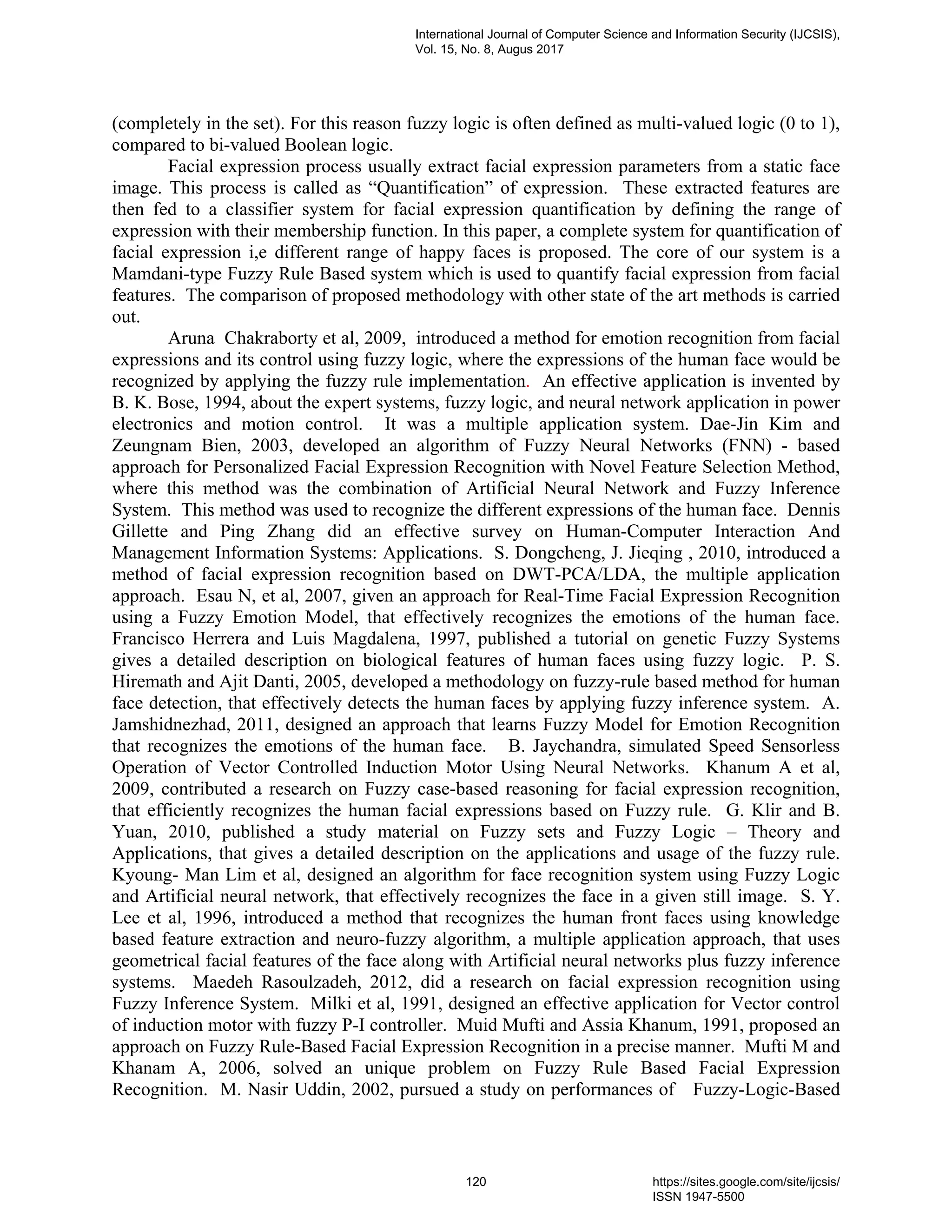 (completely in the set). For this reason fuzzy logic is often defined as multi-valued logic (0 to 1),
compared to bi-valued Boolean logic.
Facial expression process usually extract facial expression parameters from a static face
image. This process is called as “Quantification” of expression. These extracted features are
then fed to a classifier system for facial expression quantification by defining the range of
expression with their membership function. In this paper, a complete system for quantification of
facial expression i,e different range of happy faces is proposed. The core of our system is a
Mamdani-type Fuzzy Rule Based system which is used to quantify facial expression from facial
features. The comparison of proposed methodology with other state of the art methods is carried
out.
Aruna Chakraborty et al, 2009, introduced a method for emotion recognition from facial
expressions and its control using fuzzy logic, where the expressions of the human face would be
recognized by applying the fuzzy rule implementation. An effective application is invented by
B. K. Bose, 1994, about the expert systems, fuzzy logic, and neural network application in power
electronics and motion control. It was a multiple application system. Dae-Jin Kim and
Zeungnam Bien, 2003, developed an algorithm of Fuzzy Neural Networks (FNN) - based
approach for Personalized Facial Expression Recognition with Novel Feature Selection Method,
where this method was the combination of Artificial Neural Network and Fuzzy Inference
System. This method was used to recognize the different expressions of the human face. Dennis
Gillette and Ping Zhang did an effective survey on Human-Computer Interaction And
Management Information Systems: Applications. S. Dongcheng, J. Jieqing , 2010, introduced a
method of facial expression recognition based on DWT-PCA/LDA, the multiple application
approach. Esau N, et al, 2007, given an approach for Real-Time Facial Expression Recognition
using a Fuzzy Emotion Model, that effectively recognizes the emotions of the human face.
Francisco Herrera and Luis Magdalena, 1997, published a tutorial on genetic Fuzzy Systems
gives a detailed description on biological features of human faces using fuzzy logic. P. S.
Hiremath and Ajit Danti, 2005, developed a methodology on fuzzy-rule based method for human
face detection, that effectively detects the human faces by applying fuzzy inference system. A.
Jamshidnezhad, 2011, designed an approach that learns Fuzzy Model for Emotion Recognition
that recognizes the emotions of the human face. B. Jaychandra, simulated Speed Sensorless
Operation of Vector Controlled Induction Motor Using Neural Networks. Khanum A et al,
2009, contributed a research on Fuzzy case-based reasoning for facial expression recognition,
that efficiently recognizes the human facial expressions based on Fuzzy rule. G. Klir and B.
Yuan, 2010, published a study material on Fuzzy sets and Fuzzy Logic – Theory and
Applications, that gives a detailed description on the applications and usage of the fuzzy rule.
Kyoung- Man Lim et al, designed an algorithm for face recognition system using Fuzzy Logic
and Artificial neural network, that effectively recognizes the face in a given still image. S. Y.
Lee et al, 1996, introduced a method that recognizes the human front faces using knowledge
based feature extraction and neuro-fuzzy algorithm, a multiple application approach, that uses
geometrical facial features of the face along with Artificial neural networks plus fuzzy inference
systems. Maedeh Rasoulzadeh, 2012, did a research on facial expression recognition using
Fuzzy Inference System. Milki et al, 1991, designed an effective application for Vector control
of induction motor with fuzzy P-I controller. Muid Mufti and Assia Khanum, 1991, proposed an
approach on Fuzzy Rule-Based Facial Expression Recognition in a precise manner. Mufti M and
Khanam A, 2006, solved an unique problem on Fuzzy Rule Based Facial Expression
Recognition. M. Nasir Uddin, 2002, pursued a study on performances of Fuzzy-Logic-Based
International Journal of Computer Science and Information Security (IJCSIS),
Vol. 15, No. 8, Augus 2017
120 https://sites.google.com/site/ijcsis/
ISSN 1947-5500
 