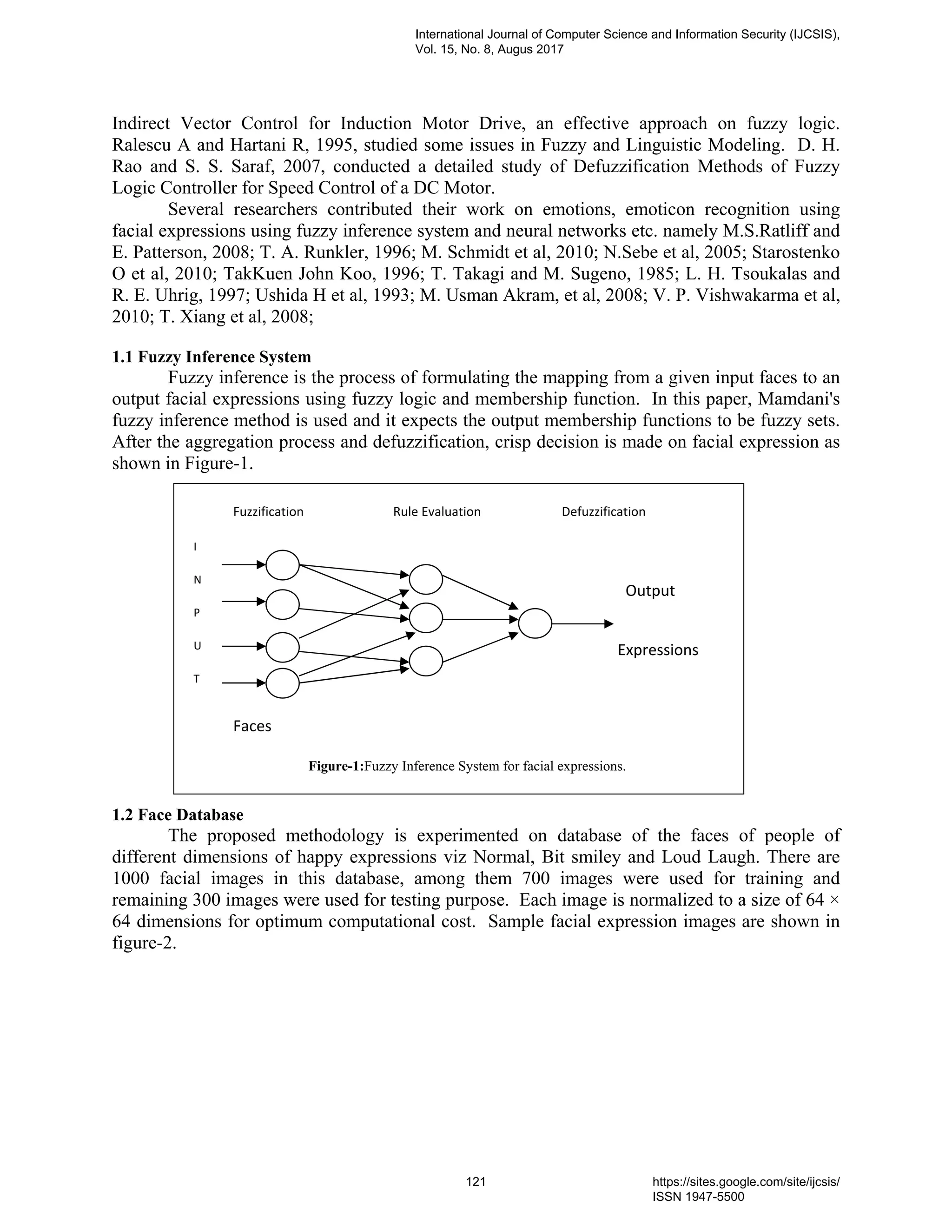 Indirect Vector Control for Induction Motor Drive, an effective approach on fuzzy logic.
Ralescu A and Hartani R, 1995, studied some issues in Fuzzy and Linguistic Modeling. D. H.
Rao and S. S. Saraf, 2007, conducted a detailed study of Defuzzification Methods of Fuzzy
Logic Controller for Speed Control of a DC Motor.
Several researchers contributed their work on emotions, emoticon recognition using
facial expressions using fuzzy inference system and neural networks etc. namely M.S.Ratliff and
E. Patterson, 2008; T. A. Runkler, 1996; M. Schmidt et al, 2010; N.Sebe et al, 2005; Starostenko
O et al, 2010; TakKuen John Koo, 1996; T. Takagi and M. Sugeno, 1985; L. H. Tsoukalas and
R. E. Uhrig, 1997; Ushida H et al, 1993; M. Usman Akram, et al, 2008; V. P. Vishwakarma et al,
2010; T. Xiang et al, 2008;
1.1 Fuzzy Inference System
Fuzzy inference is the process of formulating the mapping from a given input faces to an
output facial expressions using fuzzy logic and membership function. In this paper, Mamdani's
fuzzy inference method is used and it expects the output membership functions to be fuzzy sets.
After the aggregation process and defuzzification, crisp decision is made on facial expression as
shown in Figure-1.
1.2 Face Database
The proposed methodology is experimented on database of the faces of people of
different dimensions of happy expressions viz Normal, Bit smiley and Loud Laugh. There are
1000 facial images in this database, among them 700 images were used for training and
remaining 300 images were used for testing purpose. Each image is normalized to a size of 64 ×
64 dimensions for optimum computational cost. Sample facial expression images are shown in
figure-2.
Figure-1:Fuzzy Inference System for facial expressions.
Expressions
Output
Faces
I
N
P
U
T
Fuzzification DefuzzificationRule Evaluation
International Journal of Computer Science and Information Security (IJCSIS),
Vol. 15, No. 8, Augus 2017
121 https://sites.google.com/site/ijcsis/
ISSN 1947-5500
 