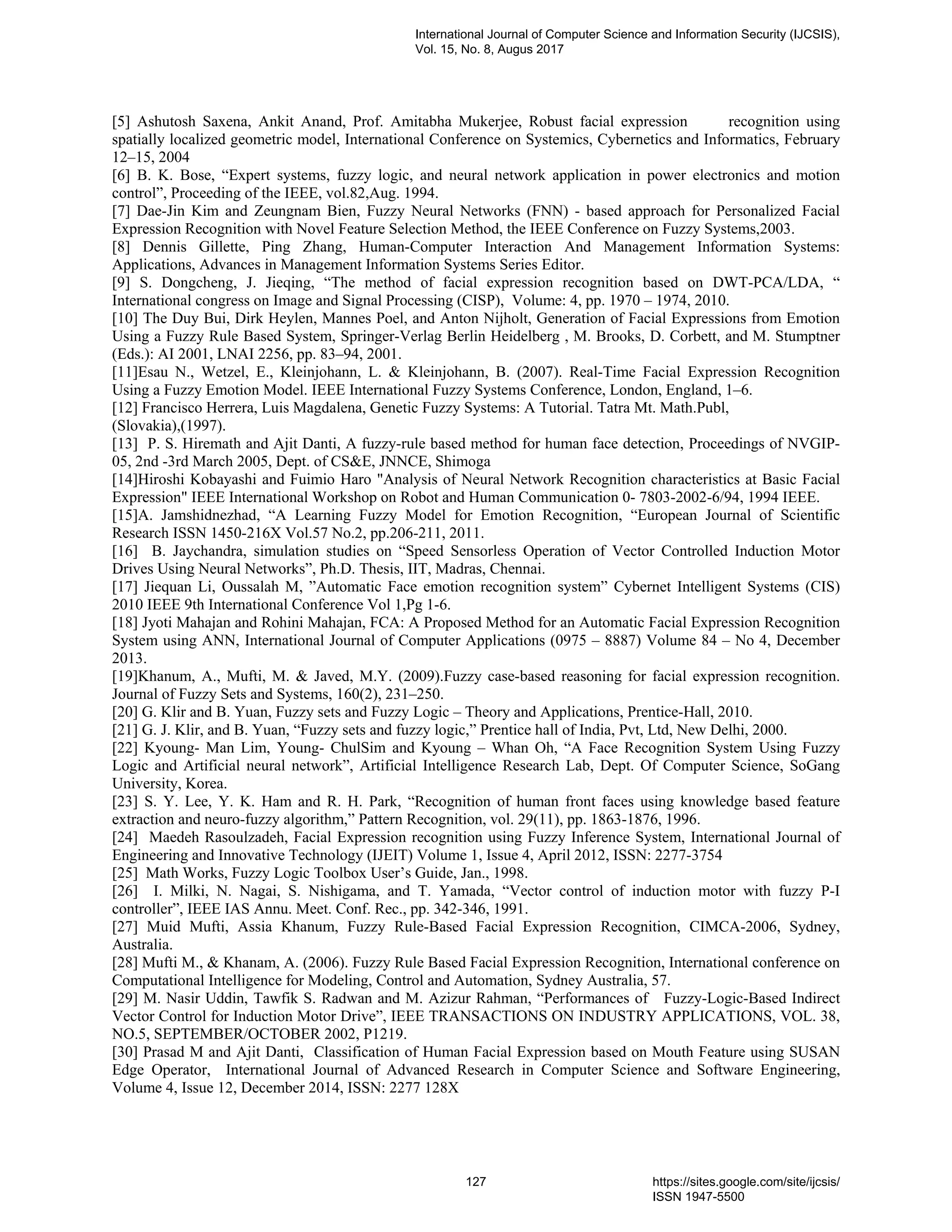 [5] Ashutosh Saxena, Ankit Anand, Prof. Amitabha Mukerjee, Robust facial expression recognition using
spatially localized geometric model, International Conference on Systemics, Cybernetics and Informatics, February
12–15, 2004
[6] B. K. Bose, “Expert systems, fuzzy logic, and neural network application in power electronics and motion
control”, Proceeding of the IEEE, vol.82,Aug. 1994.
[7] Dae-Jin Kim and Zeungnam Bien, Fuzzy Neural Networks (FNN) - based approach for Personalized Facial
Expression Recognition with Novel Feature Selection Method, the IEEE Conference on Fuzzy Systems,2003.
[8] Dennis Gillette, Ping Zhang, Human-Computer Interaction And Management Information Systems:
Applications, Advances in Management Information Systems Series Editor.
[9] S. Dongcheng, J. Jieqing, “The method of facial expression recognition based on DWT-PCA/LDA, “
International congress on Image and Signal Processing (CISP), Volume: 4, pp. 1970 – 1974, 2010.
[10] The Duy Bui, Dirk Heylen, Mannes Poel, and Anton Nijholt, Generation of Facial Expressions from Emotion
Using a Fuzzy Rule Based System, Springer-Verlag Berlin Heidelberg , M. Brooks, D. Corbett, and M. Stumptner
(Eds.): AI 2001, LNAI 2256, pp. 83–94, 2001.
[11]Esau N., Wetzel, E., Kleinjohann, L. & Kleinjohann, B. (2007). Real-Time Facial Expression Recognition
Using a Fuzzy Emotion Model. IEEE International Fuzzy Systems Conference, London, England, 1–6.
[12] Francisco Herrera, Luis Magdalena, Genetic Fuzzy Systems: A Tutorial. Tatra Mt. Math.Publ,
(Slovakia),(1997).
[13] P. S. Hiremath and Ajit Danti, A fuzzy-rule based method for human face detection, Proceedings of NVGIP-
05, 2nd -3rd March 2005, Dept. of CS&E, JNNCE, Shimoga
[14]Hiroshi Kobayashi and Fuimio Haro "Analysis of Neural Network Recognition characteristics at Basic Facial
Expression" IEEE International Workshop on Robot and Human Communication 0- 7803-2002-6/94, 1994 IEEE.
[15]A. Jamshidnezhad, “A Learning Fuzzy Model for Emotion Recognition, “European Journal of Scientific
Research ISSN 1450-216X Vol.57 No.2, pp.206-211, 2011.
[16] B. Jaychandra, simulation studies on “Speed Sensorless Operation of Vector Controlled Induction Motor
Drives Using Neural Networks”, Ph.D. Thesis, IIT, Madras, Chennai.
[17] Jiequan Li, Oussalah M, ”Automatic Face emotion recognition system” Cybernet Intelligent Systems (CIS)
2010 IEEE 9th International Conference Vol 1,Pg 1-6.
[18] Jyoti Mahajan and Rohini Mahajan, FCA: A Proposed Method for an Automatic Facial Expression Recognition
System using ANN, International Journal of Computer Applications (0975 – 8887) Volume 84 – No 4, December
2013.
[19]Khanum, A., Mufti, M. & Javed, M.Y. (2009).Fuzzy case-based reasoning for facial expression recognition.
Journal of Fuzzy Sets and Systems, 160(2), 231–250.
[20] G. Klir and B. Yuan, Fuzzy sets and Fuzzy Logic – Theory and Applications, Prentice-Hall, 2010.
[21] G. J. Klir, and B. Yuan, “Fuzzy sets and fuzzy logic,” Prentice hall of India, Pvt, Ltd, New Delhi, 2000.
[22] Kyoung- Man Lim, Young- ChulSim and Kyoung – Whan Oh, “A Face Recognition System Using Fuzzy
Logic and Artificial neural network”, Artificial Intelligence Research Lab, Dept. Of Computer Science, SoGang
University, Korea.
[23] S. Y. Lee, Y. K. Ham and R. H. Park, “Recognition of human front faces using knowledge based feature
extraction and neuro-fuzzy algorithm,” Pattern Recognition, vol. 29(11), pp. 1863-1876, 1996.
[24] Maedeh Rasoulzadeh, Facial Expression recognition using Fuzzy Inference System, International Journal of
Engineering and Innovative Technology (IJEIT) Volume 1, Issue 4, April 2012, ISSN: 2277-3754
[25] Math Works, Fuzzy Logic Toolbox User’s Guide, Jan., 1998.
[26] I. Milki, N. Nagai, S. Nishigama, and T. Yamada, “Vector control of induction motor with fuzzy P-I
controller”, IEEE IAS Annu. Meet. Conf. Rec., pp. 342-346, 1991.
[27] Muid Mufti, Assia Khanum, Fuzzy Rule-Based Facial Expression Recognition, CIMCA-2006, Sydney,
Australia.
[28] Mufti M., & Khanam, A. (2006). Fuzzy Rule Based Facial Expression Recognition, International conference on
Computational Intelligence for Modeling, Control and Automation, Sydney Australia, 57.
[29] M. Nasir Uddin, Tawfik S. Radwan and M. Azizur Rahman, “Performances of Fuzzy-Logic-Based Indirect
Vector Control for Induction Motor Drive”, IEEE TRANSACTIONS ON INDUSTRY APPLICATIONS, VOL. 38,
NO.5, SEPTEMBER/OCTOBER 2002, P1219.
[30] Prasad M and Ajit Danti, Classification of Human Facial Expression based on Mouth Feature using SUSAN
Edge Operator, International Journal of Advanced Research in Computer Science and Software Engineering,
Volume 4, Issue 12, December 2014, ISSN: 2277 128X
International Journal of Computer Science and Information Security (IJCSIS),
Vol. 15, No. 8, Augus 2017
127 https://sites.google.com/site/ijcsis/
ISSN 1947-5500
 