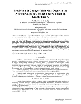 Prediction of Changes That May Occur in the
Neutral Cases in Conflict Theory Based on
Graph Theory
Prof. Dr. Hussein K. Khafaji
AL-Rafidain University College/Computer Communication Eng.Dept
dr.hkm1811@yahoo.com
Huda Ahmed Abed
Iraqi Commission for Computers and Informatics/ Informatics Institute for Postgraduate
Studies
Programer8039@gmail.com
Abstract-Rough set theory is a novel mathematical tool to process uncertainty decision-making problem. It offers a
new viewpoint to study conflict analysis decision making as in Pawlak conflict analysis model.
Conflict Theory supports the political defacto such as the well-known sayings "friend of my friend is my
friend", and "enemy of my enemy is my friend", according to the feature coalition relation in Pawlak conflict theory,
it is possible to expect of indirect relationships between neutral agents based on their relationships with others. There
is no real research dedicated to implement or discuss these features.
In this paper, we attempt to develop the conflict analysis system to predict the changes that may happen in
coalitions and conflicts relations among the agents. These changes usually occur with the neutral agents, they may
change their opinions to coalition or conflict. The proposed modification of conflict model depends on suggested
operations accomplished on the graph representation of the information system, such as ORing, ANDing, XORing,
and finding the indirect coalition and conflict paths among the agents in the model.
Keywords- Conflict analysis, Rough sets theory, Conflict model.
I. Introduction
Conflict is a feature of human nature, which exists in a various situation of life. The goal of studying
conflict is to find the conflicting parties, which have an influence on the decision making. Then try to find a way
to improve the relationship between these conflicting parties [1]. So conflict has been used in various
remarkable fields like trade, economical, governmental and political contention, games, and management
negotiations, military attacks etc., especially in areas that require decision making that have uncertainty
problems. Conflict analysis which goals to find out the kind of conflict has lately attracted raised attention[2]
[3]. Rough set theory is an influential tool in treatment vague information in conflict analysis.
Generally, uncertainty in conflict situation exists in three binary relations between the objects (agents).
These relations can be classified into the coalition, neutrality, and conflict among agents[4][5].
The heart of RST is the concept of indiscernibility relation; therefore, the conflict relation is the
differing or negation of this concept. Its meaning is the discernibility relation. Thus in conflict analysis study, it
is possible to use the conflict relation which is reasonably related to indiscernibility relation [6][7].
II. PAWLAK CONFLICT THEORY
The state of conflict consists of agents, who are in struggle over particular issues. These agents may be
members of parliament, individuals within a company, or any type of agent which have influence on decision-
making. Rough sets are considered fantastic for establishing conflict model. Agents give their opinions
according to the issues raised [8].
Conflict theory can be represented by means of the matrix, where each row is considered as an agent,
while column represent issue understudy. The value of this matrix comprises opinions of agents to specific issue
restricted to one of three values: −1, 0, 1 which means disagreement, neutral, and agreement to the issue
respectively[6][7] [9] [10].
International Journal of Computer Science and Information Security (IJCSIS),
Vol. 15, No. 9, September 2017
123 https://sites.google.com/site/ijcsis/
ISSN 1947-5500
 