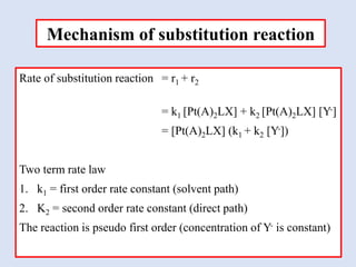 Rate of substitution reaction = r1 + r2
= k1 [Pt(A)2LX] + k2 [Pt(A)2LX] [Y-]
= [Pt(A)2LX] (k1 + k2 [Y-])
Two term rate law
1. k1 = first order rate constant (solvent path)
2. K2 = second order rate constant (direct path)
The reaction is pseudo first order (concentration of Y- is constant)
Mechanism of substitution reaction
 