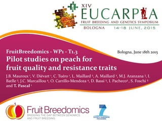 FruitBreedomics - WP1 - T1.3
Pilot studies on peach for
fruit quality and resistance traits
J.B. Mauroux 1, V. Diévart 1, C. Tuéro 1, L. Maillard 2, A. Maillard 2, M.J. Aranzana 3, I.
Batlle 3, J.C. Marcaillou 4, O. Carrillo-Mendoza 4, D. Bassi 5, I. Pacheco5 , S. Foschi 5
and T. Pascal 1
Bologna, June 18th 2015
 