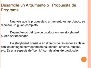 Desarrolle un Argumento o  Propuesta de
Programa

       Una vez que la propuesta o argumento es aprobado, se
requiere un guión completo.

      Dependiendo del tipo de producción, un storyboard
puede ser necesario.

       Un storyboard consiste en dibujos de las escenas clave
con los diálogos correspondientes, sonido, efectos, música,
etc. Es una especie de "comic" con detalles de producción.
 
