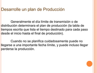 Desarrolle un plan de Producción

        Generalmente el día límite de transmisión o de
distribución determinara el plan de producción (la tabla de
tiempos escrita que lista el tiempo destinado para cada paso
desde el inicio hasta el final de producción).

       Cuando no se planifica cuidadosamente puede no
llegarse a una importante fecha límite, y puede incluso llegar
perderse la producción.
 