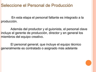 Seleccione el Personal de Producción

      En esta etapa el personal faltante es integrado a la
producción.

       Además del productor y el guionista, el personal clave
incluye el gerente de producción, director y en general los
miembros del equipo creativo.

      El personal general, que incluye el equipo técnico
generalmente es contratado o asignado más adelante
 