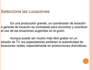 Seleccione las Locaciones

       En una producción grande, un coordinador de locación
o gerente de locación es contratado para encontrar y coordinar
el uso de las locaciones sugeridas en el guión.

       Aunque puede ser mucho más fácil grabar en un
estudio de TV, los espectadores prefieren la autenticidad de
locaciones reales, especialmente en producciones dramáticas.
 
