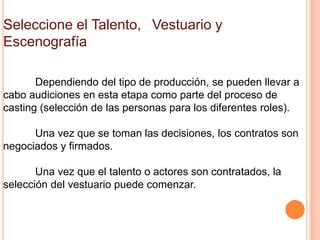 Seleccione el Talento,  Vestuario y
Escenografía

       Dependiendo del tipo de producción, se pueden llevar a
cabo audiciones en esta etapa como parte del proceso de
casting (selección de las personas para los diferentes roles).

      Una vez que se toman las decisiones, los contratos son
negociados y firmados.

       Una vez que el talento o actores son contratados, la
selección del vestuario puede comenzar.
 