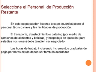 Seleccione el Personal de Producción
Restante

      En esta etapa pueden llevarse a cabo acuerdos sobre el
personal técnico clave y las facilidades de producción.

       El transporte, abastecimiento o catering (por medio de
camiones de alimentos y bebidas) y hospedaje en locación (para
estadías nocturnas) debe también ser negociado.

      Las horas de trabajo incluyendo incrementos graduales de
pago por horas extras deben ser también acordados
 