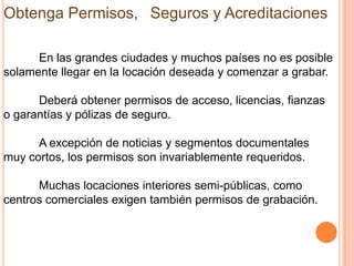 Obtenga Permisos,  Seguros y Acreditaciones

      En las grandes ciudades y muchos países no es posible
solamente llegar en la locación deseada y comenzar a grabar.

      Deberá obtener permisos de acceso, licencias, fianzas
o garantías y pólizas de seguro.

      A excepción de noticias y segmentos documentales
muy cortos, los permisos son invariablemente requeridos.

      Muchas locaciones interiores semi-públicas, como
centros comerciales exigen también permisos de grabación.
 