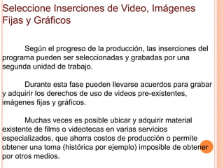 Seleccione Inserciones de Video, Imágenes
Fijas y Gráficos

      Según el progreso de la producción, las inserciones del
programa pueden ser seleccionadas y grabadas por una
segunda unidad de trabajo.

      Durante esta fase pueden llevarse acuerdos para grabar
y adquirir los derechos de uso de videos pre-existentes,
imágenes fijas y gráficos.

       Muchas veces es posible ubicar y adquirir material
existente de films o videotecas en varias servicios
especializados, que ahorra costos de producción o permite
obtener una toma (histórica por ejemplo) imposible de obtener
por otros medios.
 