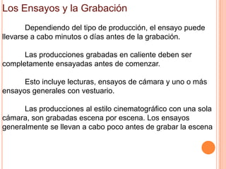 Los Ensayos y la Grabación
       Dependiendo del tipo de producción, el ensayo puede
llevarse a cabo minutos o días antes de la grabación.

      Las producciones grabadas en caliente deben ser
completamente ensayadas antes de comenzar.

      Esto incluye lecturas, ensayos de cámara y uno o más
ensayos generales con vestuario.

      Las producciones al estilo cinematográfico con una sola
cámara, son grabadas escena por escena. Los ensayos
generalmente se llevan a cabo poco antes de grabar la escena
 