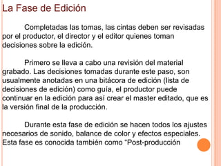 La Fase de Edición
       Completadas las tomas, las cintas deben ser revisadas
por el productor, el director y el editor quienes toman
decisiones sobre la edición.  

       Primero se lleva a cabo una revisión del material
grabado. Las decisiones tomadas durante este paso, son
usualmente anotadas en una bitácora de edición (lista de
decisiones de edición) como guía, el productor puede
continuar en la edición para así crear el master editado, que es
la versión final de la producción.

       Durante esta fase de edición se hacen todos los ajustes
necesarios de sonido, balance de color y efectos especiales.
Esta fase es conocida también como “Post-producción
 