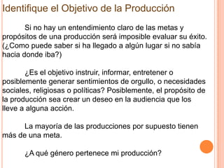Identifique el Objetivo de la Producción
       Si no hay un entendimiento claro de las metas y
propósitos de una producción será imposible evaluar su éxito.
(¿Como puede saber si ha llegado a algún lugar si no sabía
hacia donde iba?)

       ¿Es el objetivo instruir, informar, entretener o
posiblemente generar sentimientos de orgullo, o necesidades
sociales, religiosas o políticas? Posiblemente, el propósito de
la producción sea crear un deseo en la audiencia que los
lleve a alguna acción.

      La mayoría de las producciones por supuesto tienen
más de una meta.

      ¿A qué género pertenece mi producción?
 