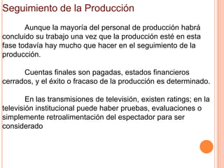 Seguimiento de la Producción
       Aunque la mayoría del personal de producción habrá
concluido su trabajo una vez que la producción esté en esta
fase todavía hay mucho que hacer en el seguimiento de la
producción.

      Cuentas finales son pagadas, estados financieros
cerrados, y el éxito o fracaso de la producción es determinado.

        En las transmisiones de televisión, existen ratings; en la
televisión institucional puede haber pruebas, evaluaciones o
simplemente retroalimentación del espectador para ser
considerado
 