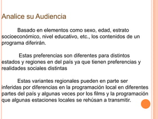 Analice su Audiencia
      Basado en elementos como sexo, edad, estrato
socioeconómico, nivel educativo, etc., los contenidos de un
programa diferirán.

       Estas preferencias son diferentes para distintos
estados y regiones en del país ya que tienen preferencias y
realidades sociales distintas

        Estas variantes regionales pueden en parte ser
inferidas por diferencias en la programación local en diferentes
partes del país y algunas veces por los films y la programación
que algunas estaciones locales se rehúsan a transmitir.
 