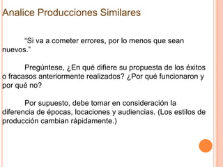 Analice Producciones Similares

      “Si va a cometer errores, por lo menos que sean
nuevos.”

       Pregúntese, ¿En qué difiere su propuesta de los éxitos
o fracasos anteriormente realizados? ¿Por qué funcionaron y
por qué no?

       Por supuesto, debe tomar en consideración la
diferencia de épocas, locaciones y audiencias. (Los estilos de
producción cambian rápidamente.)
 